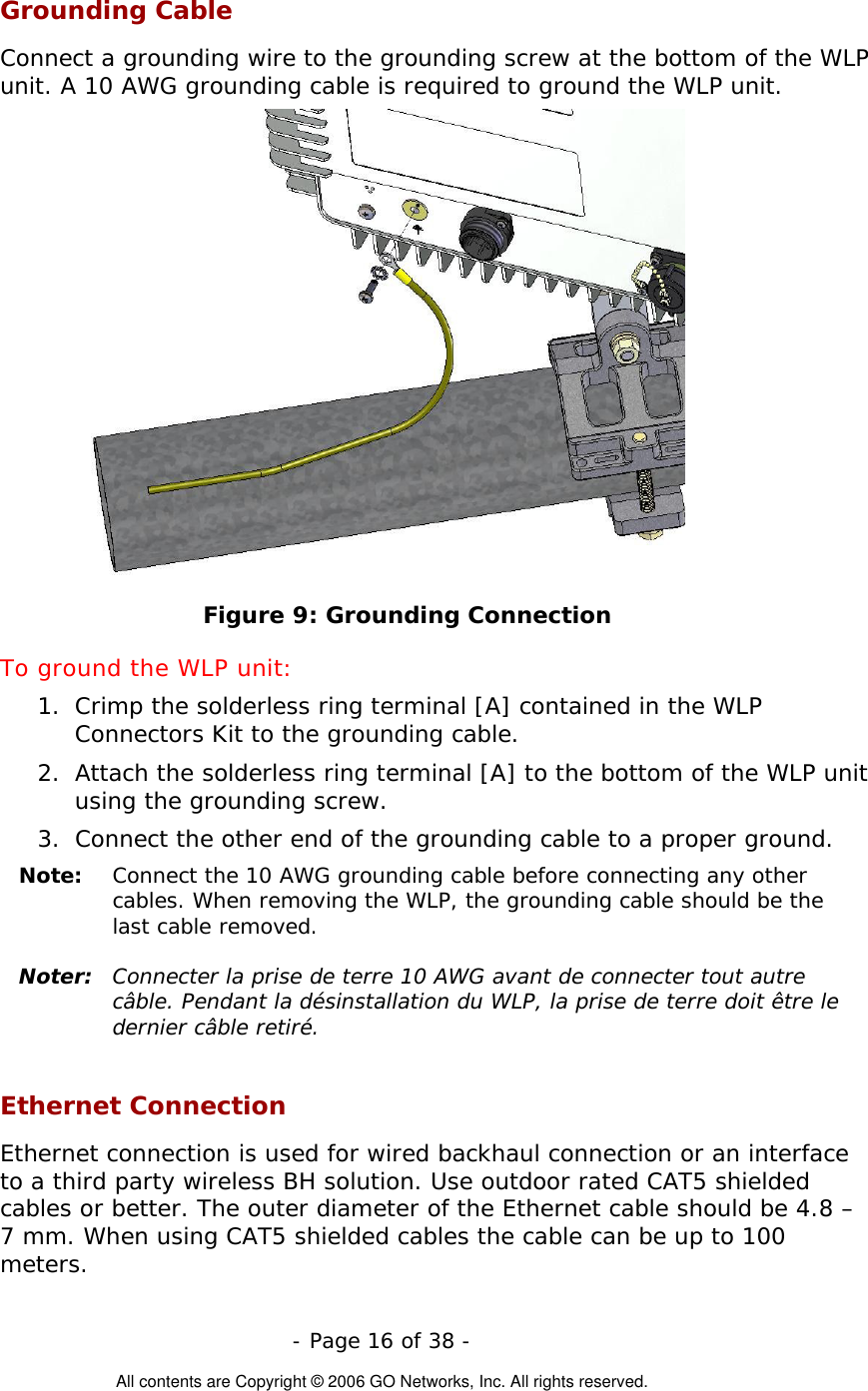   - Page 16 of 38 -  All contents are Copyright © 2006 GO Networks, Inc. All rights reserved. Grounding Cable Connect a grounding wire to the grounding screw at the bottom of the WLP unit. A 10 AWG grounding cable is required to ground the WLP unit.   Figure 9: Grounding Connection To ground the WLP unit: 1.  Crimp the solderless ring terminal [A] contained in the WLP Connectors Kit to the grounding cable. 2.  Attach the solderless ring terminal [A] to the bottom of the WLP unit using the grounding screw. 3.  Connect the other end of the grounding cable to a proper ground. Note:   Connect the 10 AWG grounding cable before connecting any other cables. When removing the WLP, the grounding cable should be the last cable removed.  Noter:  Connecter la prise de terre 10 AWG avant de connecter tout autre câble. Pendant la désinstallation du WLP, la prise de terre doit être le dernier câble retiré.  Ethernet Connection Ethernet connection is used for wired backhaul connection or an interface to a third party wireless BH solution. Use outdoor rated CAT5 shielded cables or better. The outer diameter of the Ethernet cable should be 4.8 – 7 mm. When using CAT5 shielded cables the cable can be up to 100 meters. 