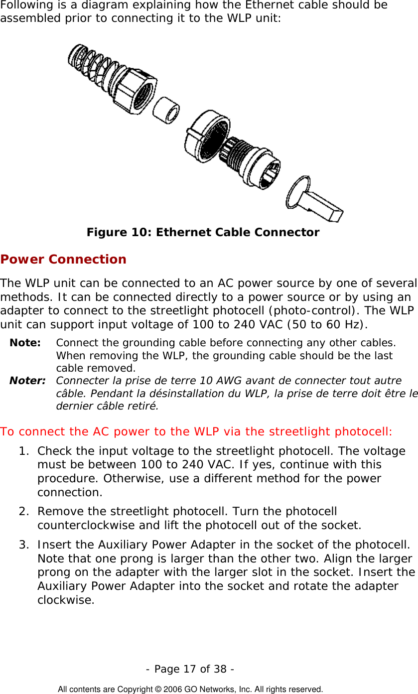   - Page 17 of 38 -  All contents are Copyright © 2006 GO Networks, Inc. All rights reserved. Following is a diagram explaining how the Ethernet cable should be assembled prior to connecting it to the WLP unit:  Figure 10: Ethernet Cable Connector Power Connection The WLP unit can be connected to an AC power source by one of several methods. It can be connected directly to a power source or by using an adapter to connect to the streetlight photocell (photo-control). The WLP unit can support input voltage of 100 to 240 VAC (50 to 60 Hz). Note:   Connect the grounding cable before connecting any other cables. When removing the WLP, the grounding cable should be the last cable removed. Noter:  Connecter la prise de terre 10 AWG avant de connecter tout autre câble. Pendant la désinstallation du WLP, la prise de terre doit être le dernier câble retiré. To connect the AC power to the WLP via the streetlight photocell: 1.  Check the input voltage to the streetlight photocell. The voltage must be between 100 to 240 VAC. If yes, continue with this procedure. Otherwise, use a different method for the power connection. 2.  Remove the streetlight photocell. Turn the photocell counterclockwise and lift the photocell out of the socket. 3.  Insert the Auxiliary Power Adapter in the socket of the photocell. Note that one prong is larger than the other two. Align the larger prong on the adapter with the larger slot in the socket. Insert the Auxiliary Power Adapter into the socket and rotate the adapter clockwise.  