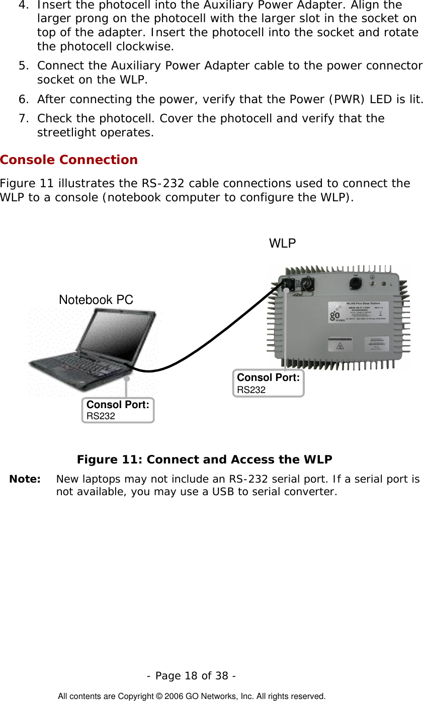   - Page 18 of 38 -  All contents are Copyright © 2006 GO Networks, Inc. All rights reserved. 4.  Insert the photocell into the Auxiliary Power Adapter. Align the larger prong on the photocell with the larger slot in the socket on top of the adapter. Insert the photocell into the socket and rotate the photocell clockwise. 5.  Connect the Auxiliary Power Adapter cable to the power connector socket on the WLP. 6.  After connecting the power, verify that the Power (PWR) LED is lit. 7.  Check the photocell. Cover the photocell and verify that the streetlight operates. Console Connection Figure 11 illustrates the RS-232 cable connections used to connect the WLP to a console (notebook computer to configure the WLP).   Figure 11: Connect and Access the WLP Note:   New laptops may not include an RS-232 serial port. If a serial port is not available, you may use a USB to serial converter.    Notebook PCConsol Port: Consol Port: RS232 WLPRS232 