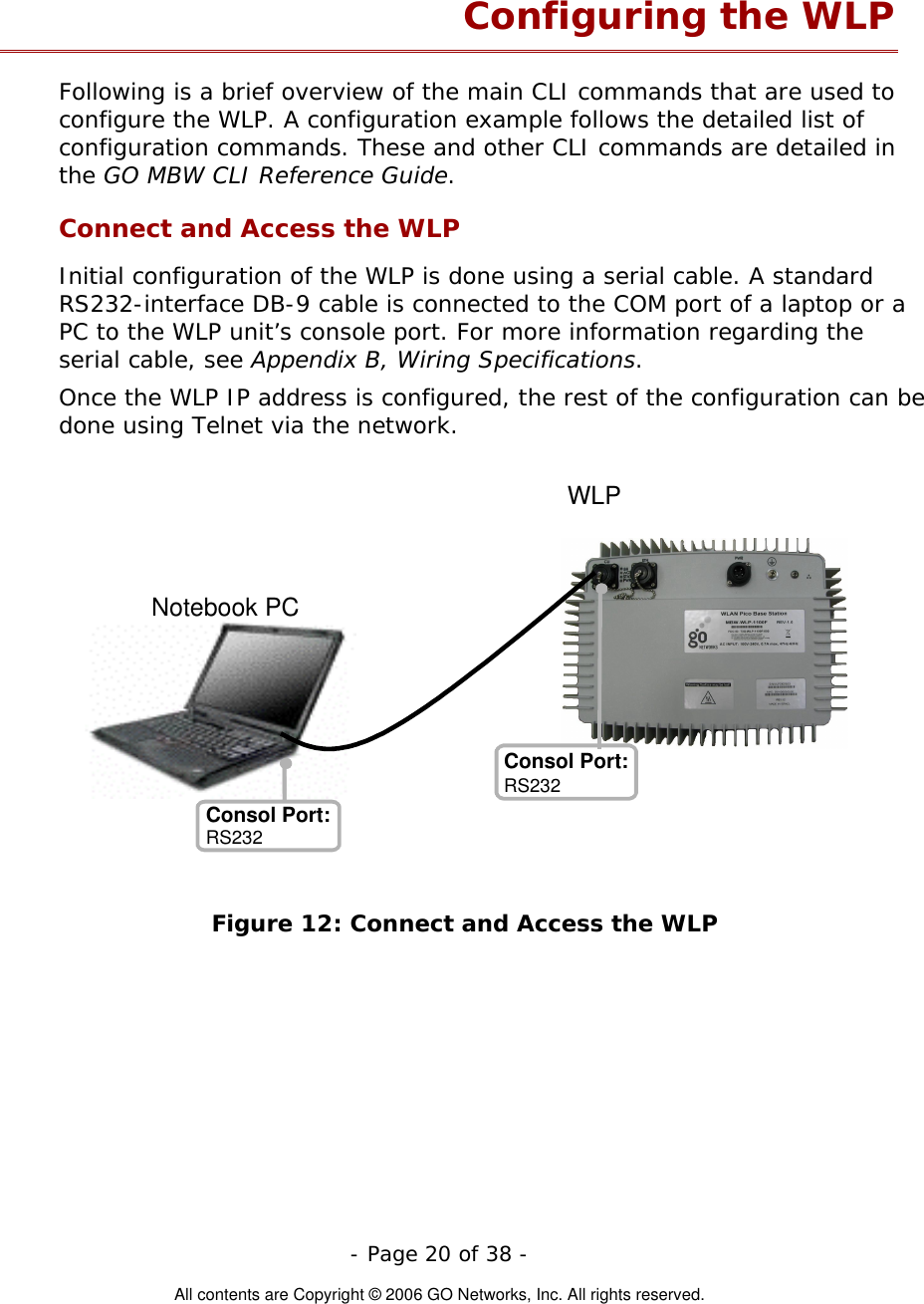   - Page 20 of 38 -  All contents are Copyright © 2006 GO Networks, Inc. All rights reserved. Configuring the WLP Following is a brief overview of the main CLI commands that are used to configure the WLP. A configuration example follows the detailed list of configuration commands. These and other CLI commands are detailed in the GO MBW CLI Reference Guide. Connect and Access the WLP Initial configuration of the WLP is done using a serial cable. A standard RS232-interface DB-9 cable is connected to the COM port of a laptop or a PC to the WLP unit’s console port. For more information regarding the serial cable, see Appendix B, Wiring Specifications. Once the WLP IP address is configured, the rest of the configuration can be done using Telnet via the network.  Figure 12: Connect and Access the WLP Notebook PC Consol Port: Consol Port: RS232 WLPRS232 