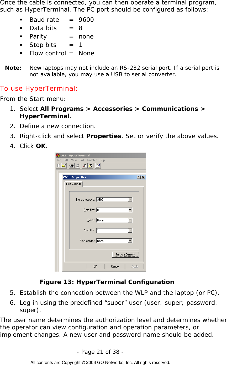   - Page 21 of 38 -  All contents are Copyright © 2006 GO Networks, Inc. All rights reserved. Once the cable is connected, you can then operate a terminal program, such as HyperTerminal. The PC port should be configured as follows:    Baud rate   =  9600   Data bits   =  8   Parity   =  none   Stop bits   =  1   Flow control =  None   Note:   New laptops may not include an RS-232 serial port. If a serial port is not available, you may use a USB to serial converter.    To use HyperTerminal: From the Start menu:  1. Select All Programs &gt; Accessories &gt; Communications &gt; HyperTerminal.  2.  Define a new connection. 3. Right-click and select Properties. Set or verify the above values. 4. Click OK.  Figure 13: HyperTerminal Configuration 5.  Establish the connection between the WLP and the laptop (or PC).  6.  Log in using the predefined “super” user (user: super; password: super).  The user name determines the authorization level and determines whether the operator can view configuration and operation parameters, or implement changes. A new user and password name should be added. 