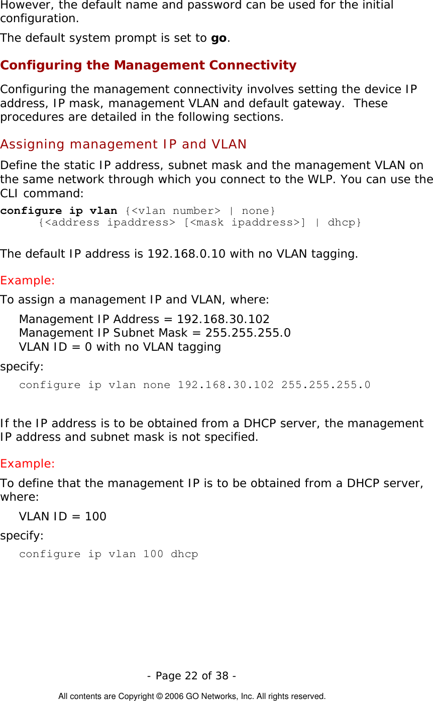   - Page 22 of 38 -  All contents are Copyright © 2006 GO Networks, Inc. All rights reserved. However, the default name and password can be used for the initial configuration.  The default system prompt is set to go. Configuring the Management Connectivity Configuring the management connectivity involves setting the device IP address, IP mask, management VLAN and default gateway.  These procedures are detailed in the following sections. Assigning management IP and VLAN  Define the static IP address, subnet mask and the management VLAN on the same network through which you connect to the WLP. You can use the CLI command:  configure ip vlan {&lt;vlan number&gt; | none}  {&lt;address ipaddress&gt; [&lt;mask ipaddress&gt;] | dhcp}  The default IP address is 192.168.0.10 with no VLAN tagging. Example: To assign a management IP and VLAN, where: Management IP Address = 192.168.30.102 Management IP Subnet Mask = 255.255.255.0 VLAN ID = 0 with no VLAN tagging specify: configure ip vlan none 192.168.30.102 255.255.255.0  If the IP address is to be obtained from a DHCP server, the management IP address and subnet mask is not specified.  Example: To define that the management IP is to be obtained from a DHCP server, where: VLAN ID = 100 specify: configure ip vlan 100 dhcp 