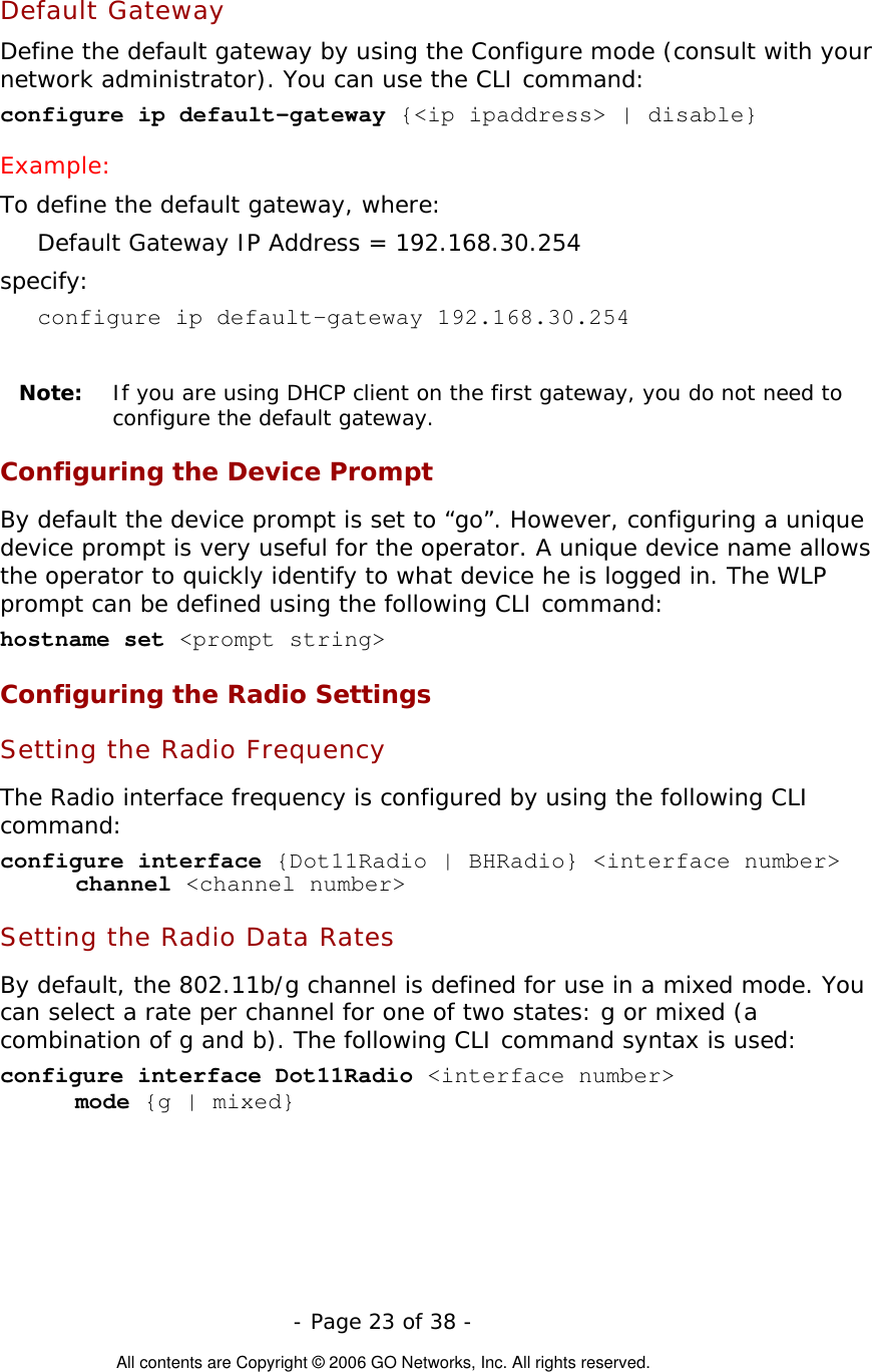   - Page 23 of 38 -  All contents are Copyright © 2006 GO Networks, Inc. All rights reserved. Default Gateway Define the default gateway by using the Configure mode (consult with your network administrator). You can use the CLI command: configure ip default-gateway {&lt;ip ipaddress&gt; | disable} Example: To define the default gateway, where: Default Gateway IP Address = 192.168.30.254 specify: configure ip default-gateway 192.168.30.254  Note:   If you are using DHCP client on the first gateway, you do not need to configure the default gateway. Configuring the Device Prompt By default the device prompt is set to “go”. However, configuring a unique device prompt is very useful for the operator. A unique device name allows the operator to quickly identify to what device he is logged in. The WLP prompt can be defined using the following CLI command: hostname set &lt;prompt string&gt; Configuring the Radio Settings Setting the Radio Frequency The Radio interface frequency is configured by using the following CLI command: configure interface {Dot11Radio | BHRadio} &lt;interface number&gt; channel &lt;channel number&gt;  Setting the Radio Data Rates By default, the 802.11b/g channel is defined for use in a mixed mode. You can select a rate per channel for one of two states: g or mixed (a combination of g and b). The following CLI command syntax is used: configure interface Dot11Radio &lt;interface number&gt;  mode {g | mixed} 