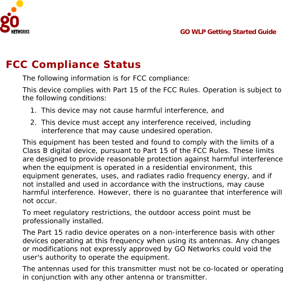  GO WLP Getting Started Guide   FCC Compliance Status The following information is for FCC compliance: This device complies with Part 15 of the FCC Rules. Operation is subject to the following conditions: 1.  This device may not cause harmful interference, and 2.  This device must accept any interference received, including interference that may cause undesired operation. This equipment has been tested and found to comply with the limits of a Class B digital device, pursuant to Part 15 of the FCC Rules. These limits are designed to provide reasonable protection against harmful interference when the equipment is operated in a residential environment, this equipment generates, uses, and radiates radio frequency energy, and if not installed and used in accordance with the instructions, may cause harmful interference. However, there is no guarantee that interference will not occur. To meet regulatory restrictions, the outdoor access point must be professionally installed. The Part 15 radio device operates on a non-interference basis with other devices operating at this frequency when using its antennas. Any changes or modifications not expressly approved by GO Networks could void the user&apos;s authority to operate the equipment. The antennas used for this transmitter must not be co-located or operating in conjunction with any other antenna or transmitter.  