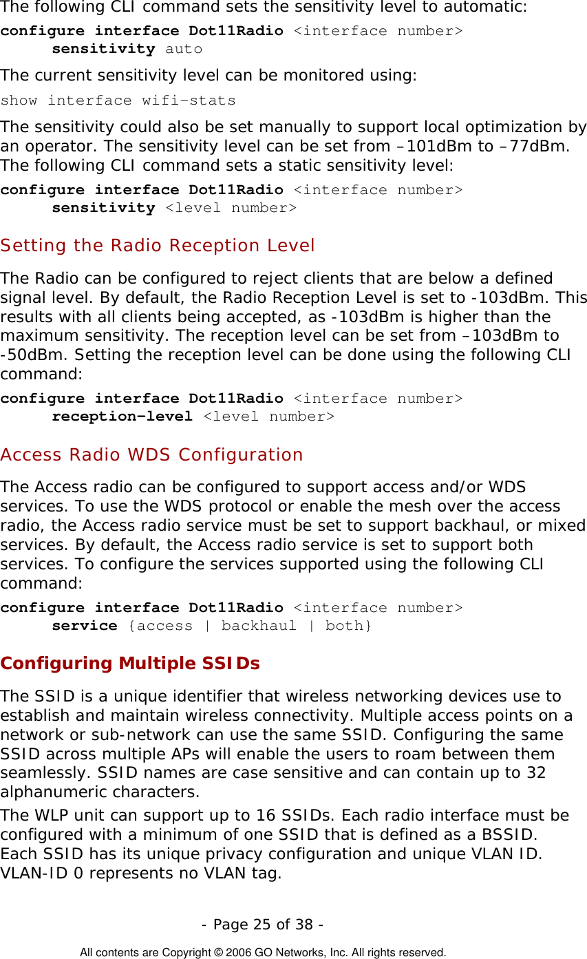   - Page 25 of 38 -  All contents are Copyright © 2006 GO Networks, Inc. All rights reserved. The following CLI command sets the sensitivity level to automatic: configure interface Dot11Radio &lt;interface number&gt;  sensitivity auto The current sensitivity level can be monitored using: show interface wifi-stats The sensitivity could also be set manually to support local optimization by an operator. The sensitivity level can be set from –101dBm to –77dBm. The following CLI command sets a static sensitivity level:  configure interface Dot11Radio &lt;interface number&gt;  sensitivity &lt;level number&gt;  Setting the Radio Reception Level The Radio can be configured to reject clients that are below a defined signal level. By default, the Radio Reception Level is set to -103dBm. This results with all clients being accepted, as -103dBm is higher than the maximum sensitivity. The reception level can be set from –103dBm to -50dBm. Setting the reception level can be done using the following CLI command: configure interface Dot11Radio &lt;interface number&gt;  reception-level &lt;level number&gt;    Access Radio WDS Configuration The Access radio can be configured to support access and/or WDS services. To use the WDS protocol or enable the mesh over the access radio, the Access radio service must be set to support backhaul, or mixed services. By default, the Access radio service is set to support both services. To configure the services supported using the following CLI command:  configure interface Dot11Radio &lt;interface number&gt;  service {access | backhaul | both} Configuring Multiple SSIDs The SSID is a unique identifier that wireless networking devices use to establish and maintain wireless connectivity. Multiple access points on a network or sub-network can use the same SSID. Configuring the same SSID across multiple APs will enable the users to roam between them seamlessly. SSID names are case sensitive and can contain up to 32 alphanumeric characters.  The WLP unit can support up to 16 SSIDs. Each radio interface must be configured with a minimum of one SSID that is defined as a BSSID. Each SSID has its unique privacy configuration and unique VLAN ID. VLAN-ID 0 represents no VLAN tag.  