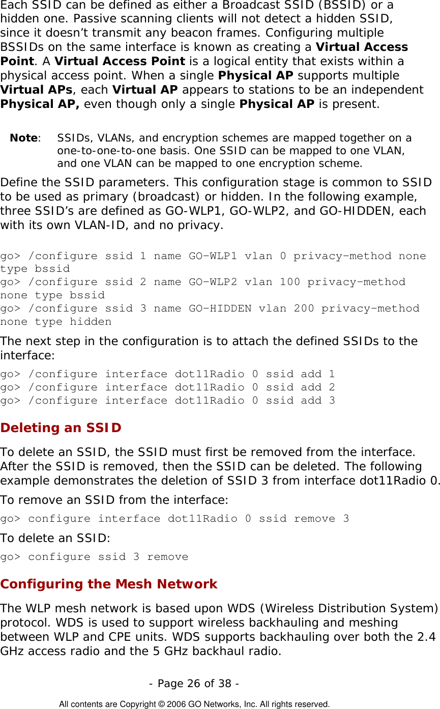   - Page 26 of 38 -  All contents are Copyright © 2006 GO Networks, Inc. All rights reserved. Each SSID can be defined as either a Broadcast SSID (BSSID) or a hidden one. Passive scanning clients will not detect a hidden SSID, since it doesn’t transmit any beacon frames. Configuring multiple BSSIDs on the same interface is known as creating a Virtual Access Point. A Virtual Access Point is a logical entity that exists within a physical access point. When a single Physical AP supports multiple Virtual APs, each Virtual AP appears to stations to be an independent Physical AP, even though only a single Physical AP is present.       Note:  SSIDs, VLANs, and encryption schemes are mapped together on a one-to-one-to-one basis. One SSID can be mapped to one VLAN, and one VLAN can be mapped to one encryption scheme.  Define the SSID parameters. This configuration stage is common to SSID to be used as primary (broadcast) or hidden. In the following example, three SSID’s are defined as GO-WLP1, GO-WLP2, and GO-HIDDEN, each with its own VLAN-ID, and no privacy.  go&gt; /configure ssid 1 name GO-WLP1 vlan 0 privacy-method none type bssid go&gt; /configure ssid 2 name GO-WLP2 vlan 100 privacy-method none type bssid go&gt; /configure ssid 3 name GO-HIDDEN vlan 200 privacy-method none type hidden The next step in the configuration is to attach the defined SSIDs to the interface:  go&gt; /configure interface dot11Radio 0 ssid add 1 go&gt; /configure interface dot11Radio 0 ssid add 2 go&gt; /configure interface dot11Radio 0 ssid add 3 Deleting an SSID To delete an SSID, the SSID must first be removed from the interface. After the SSID is removed, then the SSID can be deleted. The following example demonstrates the deletion of SSID 3 from interface dot11Radio 0. To remove an SSID from the interface: go&gt; configure interface dot11Radio 0 ssid remove 3 To delete an SSID: go&gt; configure ssid 3 remove Configuring the Mesh Network The WLP mesh network is based upon WDS (Wireless Distribution System) protocol. WDS is used to support wireless backhauling and meshing between WLP and CPE units. WDS supports backhauling over both the 2.4 GHz access radio and the 5 GHz backhaul radio.  