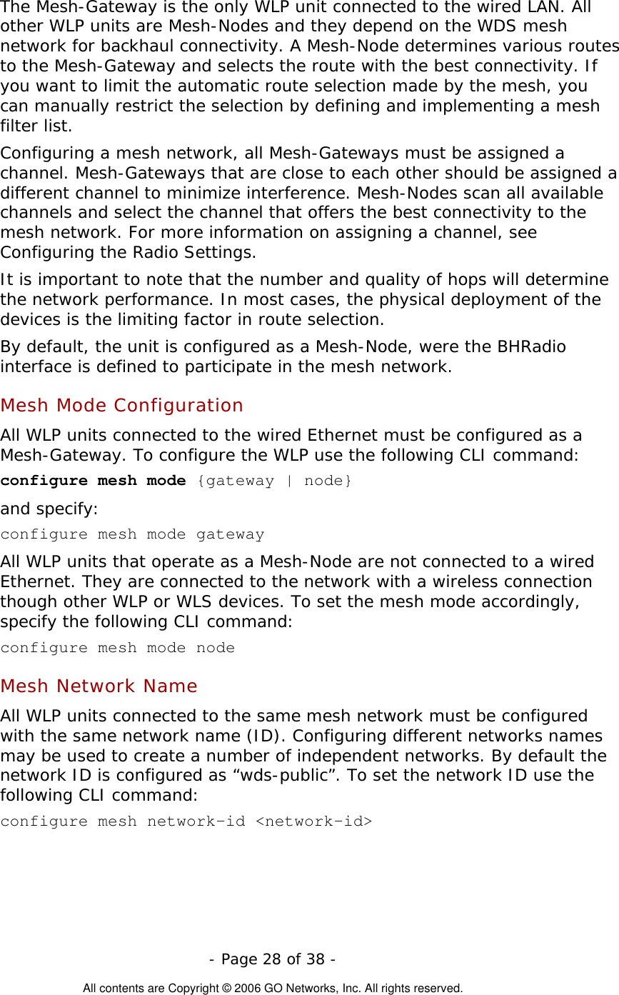   - Page 28 of 38 -  All contents are Copyright © 2006 GO Networks, Inc. All rights reserved. The Mesh-Gateway is the only WLP unit connected to the wired LAN. All other WLP units are Mesh-Nodes and they depend on the WDS mesh network for backhaul connectivity. A Mesh-Node determines various routes to the Mesh-Gateway and selects the route with the best connectivity. If you want to limit the automatic route selection made by the mesh, you can manually restrict the selection by defining and implementing a mesh filter list. Configuring a mesh network, all Mesh-Gateways must be assigned a channel. Mesh-Gateways that are close to each other should be assigned a different channel to minimize interference. Mesh-Nodes scan all available channels and select the channel that offers the best connectivity to the mesh network. For more information on assigning a channel, see Configuring the Radio Settings.  It is important to note that the number and quality of hops will determine the network performance. In most cases, the physical deployment of the devices is the limiting factor in route selection.    By default, the unit is configured as a Mesh-Node, were the BHRadio interface is defined to participate in the mesh network.  Mesh Mode Configuration All WLP units connected to the wired Ethernet must be configured as a Mesh-Gateway. To configure the WLP use the following CLI command: configure mesh mode {gateway | node} and specify: configure mesh mode gateway All WLP units that operate as a Mesh-Node are not connected to a wired Ethernet. They are connected to the network with a wireless connection though other WLP or WLS devices. To set the mesh mode accordingly, specify the following CLI command: configure mesh mode node  Mesh Network Name  All WLP units connected to the same mesh network must be configured with the same network name (ID). Configuring different networks names may be used to create a number of independent networks. By default the network ID is configured as “wds-public”. To set the network ID use the following CLI command: configure mesh network-id &lt;network-id&gt; 