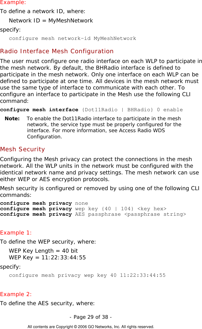   - Page 29 of 38 -  All contents are Copyright © 2006 GO Networks, Inc. All rights reserved. Example: To define a network ID, where: Network ID = MyMeshNetwork specify: configure mesh network-id MyMeshNetwork Radio Interface Mesh Configuration The user must configure one radio interface on each WLP to participate in the mesh network. By default, the BHRadio interface is defined to participate in the mesh network. Only one interface on each WLP can be defined to participate at one time. All devices in the mesh network must use the same type of interface to communicate with each other. To configure an interface to participate in the Mesh use the following CLI command: configure mesh interface {Dot11Radio | BHRadio} 0 enable  Note:   To enable the Dot11Radio interface to participate in the mesh network, the service type must be properly configured for the interface. For more information, see Access Radio WDS Configuration.   Mesh Security Configuring the Mesh privacy can protect the connections in the mesh network. All the WLP units in the network must be configured with the identical network name and privacy settings. The mesh network can use either WEP or AES encryption protocols.   Mesh security is configured or removed by using one of the following CLI commands: configure mesh privacy none  configure mesh privacy wep key {40 | 104} &lt;key hex&gt; configure mesh privacy AES passphrase &lt;passphrase string&gt;  Example 1: To define the WEP security, where: WEP Key Length = 40 bit WEP Key = 11:22:33:44:55 specify: configure mesh privacy wep key 40 11:22:33:44:55   Example 2: To define the AES security, where: 