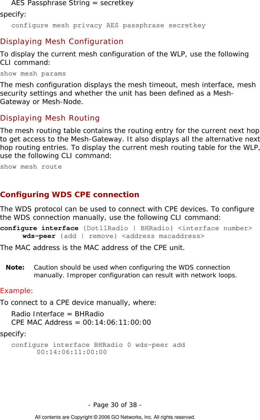   - Page 30 of 38 -  All contents are Copyright © 2006 GO Networks, Inc. All rights reserved. AES Passphrase String = secretkey specify: configure mesh privacy AES passphrase secretkey  Displaying Mesh Configuration To display the current mesh configuration of the WLP, use the following CLI command: show mesh params  The mesh configuration displays the mesh timeout, mesh interface, mesh security settings and whether the unit has been defined as a Mesh-Gateway or Mesh-Node. Displaying Mesh Routing The mesh routing table contains the routing entry for the current next hop to get access to the Mesh-Gateway. It also displays all the alternative next hop routing entries. To display the current mesh routing table for the WLP, use the following CLI command: show mesh route   Configuring WDS CPE connection  The WDS protocol can be used to connect with CPE devices. To configure the WDS connection manually, use the following CLI command:  configure interface {Dot11Radio | BHRadio} &lt;interface number&gt; wds-peer {add | remove} &lt;address macaddress&gt; The MAC address is the MAC address of the CPE unit.  Note:  Caution should be used when configuring the WDS connection manually. Improper configuration can result with network loops.   Example: To connect to a CPE device manually, where: Radio Interface = BHRadio CPE MAC Address = 00:14:06:11:00:00 specify: configure interface BHRadio 0 wds-peer add 00:14:06:11:00:00 