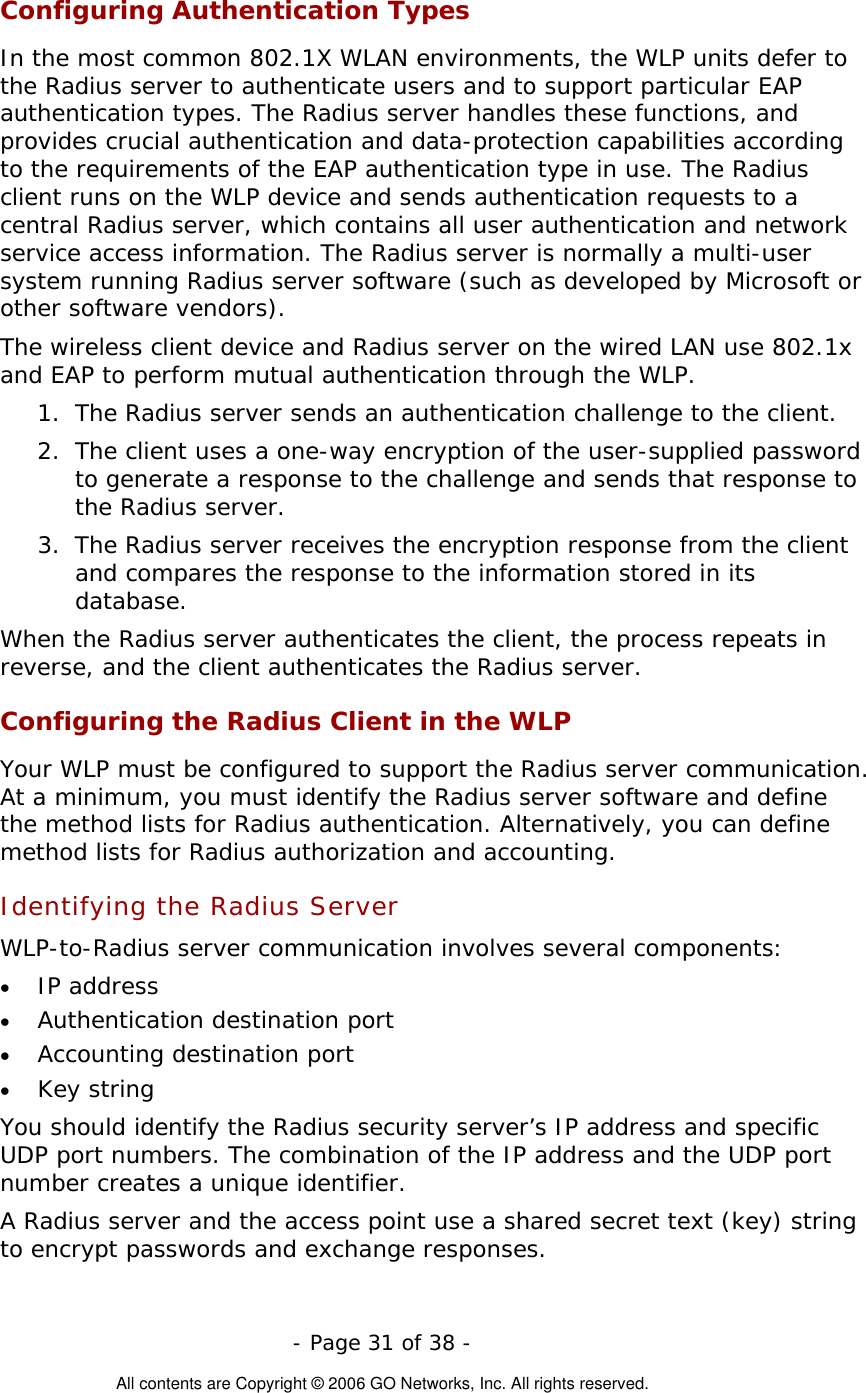   - Page 31 of 38 -  All contents are Copyright © 2006 GO Networks, Inc. All rights reserved. Configuring Authentication Types In the most common 802.1X WLAN environments, the WLP units defer to the Radius server to authenticate users and to support particular EAP authentication types. The Radius server handles these functions, and provides crucial authentication and data-protection capabilities according to the requirements of the EAP authentication type in use. The Radius client runs on the WLP device and sends authentication requests to a central Radius server, which contains all user authentication and network service access information. The Radius server is normally a multi-user system running Radius server software (such as developed by Microsoft or other software vendors).   The wireless client device and Radius server on the wired LAN use 802.1x and EAP to perform mutual authentication through the WLP.  1.  The Radius server sends an authentication challenge to the client.  2.  The client uses a one-way encryption of the user-supplied password to generate a response to the challenge and sends that response to the Radius server.  3.  The Radius server receives the encryption response from the client and compares the response to the information stored in its database. When the Radius server authenticates the client, the process repeats in reverse, and the client authenticates the Radius server. Configuring the Radius Client in the WLP  Your WLP must be configured to support the Radius server communication. At a minimum, you must identify the Radius server software and define the method lists for Radius authentication. Alternatively, you can define method lists for Radius authorization and accounting.  Identifying the Radius Server   WLP-to-Radius server communication involves several components:  •  IP address  •  Authentication destination port  •  Accounting destination port  •  Key string  You should identify the Radius security server’s IP address and specific UDP port numbers. The combination of the IP address and the UDP port number creates a unique identifier. A Radius server and the access point use a shared secret text (key) string to encrypt passwords and exchange responses. 