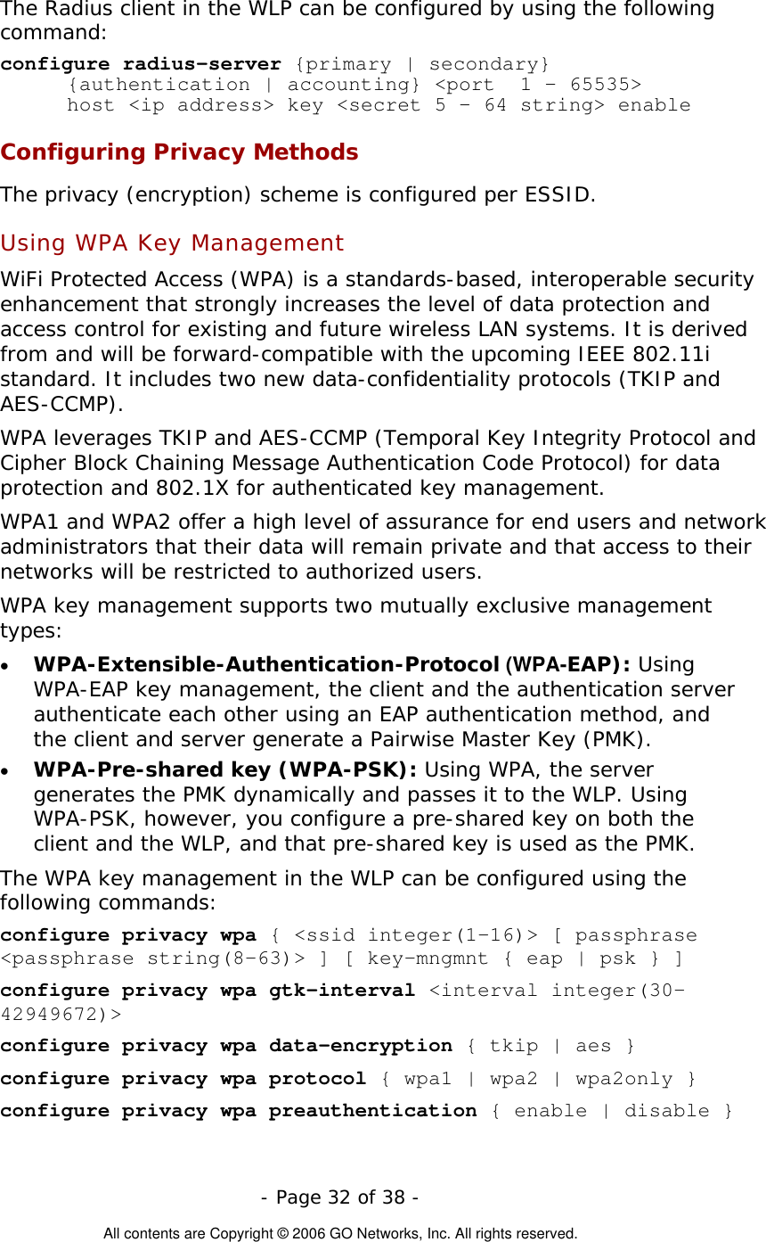   - Page 32 of 38 -  All contents are Copyright © 2006 GO Networks, Inc. All rights reserved. The Radius client in the WLP can be configured by using the following command: configure radius-server {primary | secondary}  {authentication | accounting} &lt;port  1 – 65535&gt;  host &lt;ip address&gt; key &lt;secret 5 – 64 string&gt; enable Configuring Privacy Methods The privacy (encryption) scheme is configured per ESSID.      Using WPA Key Management  WiFi Protected Access (WPA) is a standards-based, interoperable security enhancement that strongly increases the level of data protection and access control for existing and future wireless LAN systems. It is derived from and will be forward-compatible with the upcoming IEEE 802.11i standard. It includes two new data-confidentiality protocols (TKIP and AES-CCMP).  WPA leverages TKIP and AES-CCMP (Temporal Key Integrity Protocol and Cipher Block Chaining Message Authentication Code Protocol) for data protection and 802.1X for authenticated key management.  WPA1 and WPA2 offer a high level of assurance for end users and network administrators that their data will remain private and that access to their networks will be restricted to authorized users. WPA key management supports two mutually exclusive management types:  •  WPA-Extensible-Authentication-Protocol (WPA-EAP): Using WPA-EAP key management, the client and the authentication server authenticate each other using an EAP authentication method, and the client and server generate a Pairwise Master Key (PMK). •  WPA-Pre-shared key (WPA-PSK): Using WPA, the server generates the PMK dynamically and passes it to the WLP. Using WPA-PSK, however, you configure a pre-shared key on both the client and the WLP, and that pre-shared key is used as the PMK. The WPA key management in the WLP can be configured using the following commands: configure privacy wpa { &lt;ssid integer(1-16)&gt; [ passphrase &lt;passphrase string(8-63)&gt; ] [ key-mngmnt { eap | psk } ]  configure privacy wpa gtk-interval &lt;interval integer(30-42949672)&gt;  configure privacy wpa data-encryption { tkip | aes } configure privacy wpa protocol { wpa1 | wpa2 | wpa2only }  configure privacy wpa preauthentication { enable | disable }   