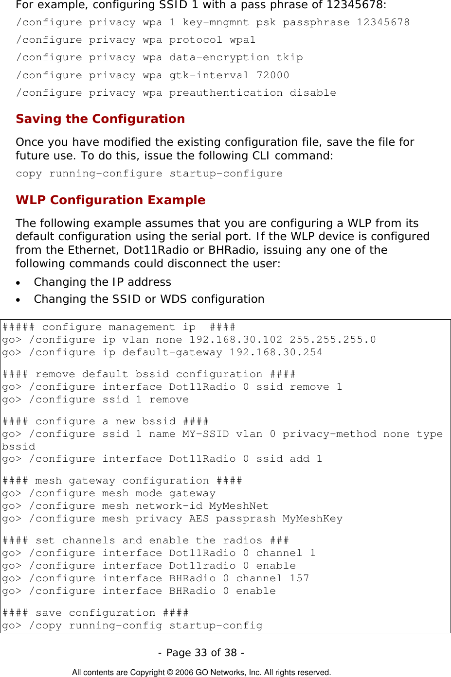   - Page 33 of 38 -  All contents are Copyright © 2006 GO Networks, Inc. All rights reserved. For example, configuring SSID 1 with a pass phrase of 12345678:   /configure privacy wpa 1 key-mngmnt psk passphrase 12345678 /configure privacy wpa protocol wpa1  /configure privacy wpa data-encryption tkip  /configure privacy wpa gtk-interval 72000  /configure privacy wpa preauthentication disable Saving the Configuration Once you have modified the existing configuration file, save the file for future use. To do this, issue the following CLI command: copy running-configure startup-configure  WLP Configuration Example  The following example assumes that you are configuring a WLP from its default configuration using the serial port. If the WLP device is configured from the Ethernet, Dot11Radio or BHRadio, issuing any one of the following commands could disconnect the user: •  Changing the IP address  •  Changing the SSID or WDS configuration    ##### configure management ip  #### go&gt; /configure ip vlan none 192.168.30.102 255.255.255.0 go&gt; /configure ip default-gateway 192.168.30.254  #### remove default bssid configuration ####  go&gt; /configure interface Dot11Radio 0 ssid remove 1 go&gt; /configure ssid 1 remove  #### configure a new bssid #### go&gt; /configure ssid 1 name MY-SSID vlan 0 privacy-method none type bssid go&gt; /configure interface Dot11Radio 0 ssid add 1  #### mesh gateway configuration #### go&gt; /configure mesh mode gateway  go&gt; /configure mesh network-id MyMeshNet go&gt; /configure mesh privacy AES passprash MyMeshKey  #### set channels and enable the radios ### go&gt; /configure interface Dot11Radio 0 channel 1 go&gt; /configure interface Dot11radio 0 enable  go&gt; /configure interface BHRadio 0 channel 157 go&gt; /configure interface BHRadio 0 enable   #### save configuration #### go&gt; /copy running-config startup-config 