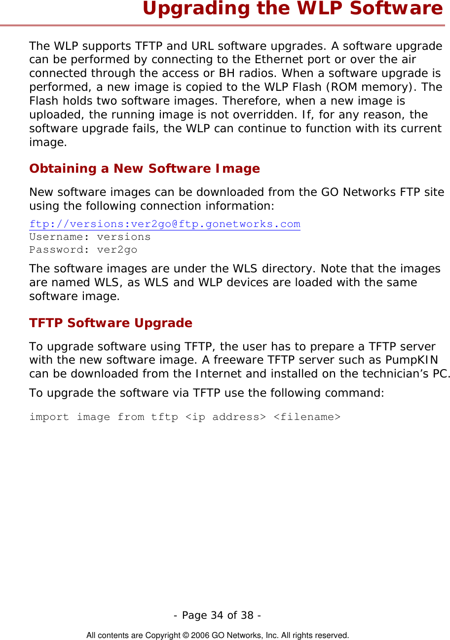   - Page 34 of 38 -  All contents are Copyright © 2006 GO Networks, Inc. All rights reserved. Upgrading the WLP Software The WLP supports TFTP and URL software upgrades. A software upgrade can be performed by connecting to the Ethernet port or over the air connected through the access or BH radios. When a software upgrade is performed, a new image is copied to the WLP Flash (ROM memory). The Flash holds two software images. Therefore, when a new image is uploaded, the running image is not overridden. If, for any reason, the software upgrade fails, the WLP can continue to function with its current image.  Obtaining a New Software Image New software images can be downloaded from the GO Networks FTP site using the following connection information:  ftp://versions:ver2go@ftp.gonetworks.com Username: versions Password: ver2go The software images are under the WLS directory. Note that the images are named WLS, as WLS and WLP devices are loaded with the same software image.   TFTP Software Upgrade  To upgrade software using TFTP, the user has to prepare a TFTP server with the new software image. A freeware TFTP server such as PumpKIN can be downloaded from the Internet and installed on the technician’s PC. To upgrade the software via TFTP use the following command:    import image from tftp &lt;ip address&gt; &lt;filename&gt;  