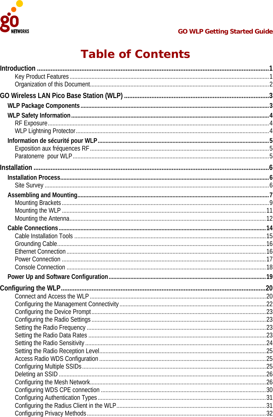  GO WLP Getting Started Guide   Table of Contents Introduction........................................................................................................................................1 Key Product Features ................................................................................................................................1 Organization of this Document...................................................................................................................2 GO Wireless LAN Pico Base Station (WLP).....................................................................................3 WLP Package Components.........................................................................................................................3 WLP Safety Information...............................................................................................................................4 RF Exposure..............................................................................................................................................4 WLP Lightning Protector............................................................................................................................4 Information de sécurité pour WLP..............................................................................................................5 Exposition aux fréquences RF...................................................................................................................5 Paratonerre  pour WLP..............................................................................................................................5 Installation..........................................................................................................................................6 Installation Process......................................................................................................................................6 Site Survey ................................................................................................................................................6 Assembling and Mounting...........................................................................................................................7 Mounting Brackets.....................................................................................................................................9 Mounting the WLP ...................................................................................................................................11 Mounting the Antenna..............................................................................................................................12 Cable Connections.....................................................................................................................................14 Cable Installation Tools ...........................................................................................................................15 Grounding Cable......................................................................................................................................16 Ethernet Connection................................................................................................................................16 Power Connection ...................................................................................................................................17 Console Connection ................................................................................................................................18 Power Up and Software Configuration.....................................................................................................19 Configuring the WLP........................................................................................................................20 Connect and Access the WLP .................................................................................................................20 Configuring the Management Connectivity..............................................................................................22 Configuring the Device Prompt................................................................................................................23 Configuring the Radio Settings................................................................................................................23 Setting the Radio Frequency ...................................................................................................................23 Setting the Radio Data Rates ..................................................................................................................23 Setting the Radio Sensitivity ....................................................................................................................24 Setting the Radio Reception Level...........................................................................................................25 Access Radio WDS Configuration ...........................................................................................................25 Configuring Multiple SSIDs......................................................................................................................25 Deleting an SSID .....................................................................................................................................26 Configuring the Mesh Network.................................................................................................................26 Configuring WDS CPE connection ..........................................................................................................30 Configuring Authentication Types............................................................................................................31 Configuring the Radius Client in the WLP................................................................................................31 Configuring Privacy Methods...................................................................................................................32 