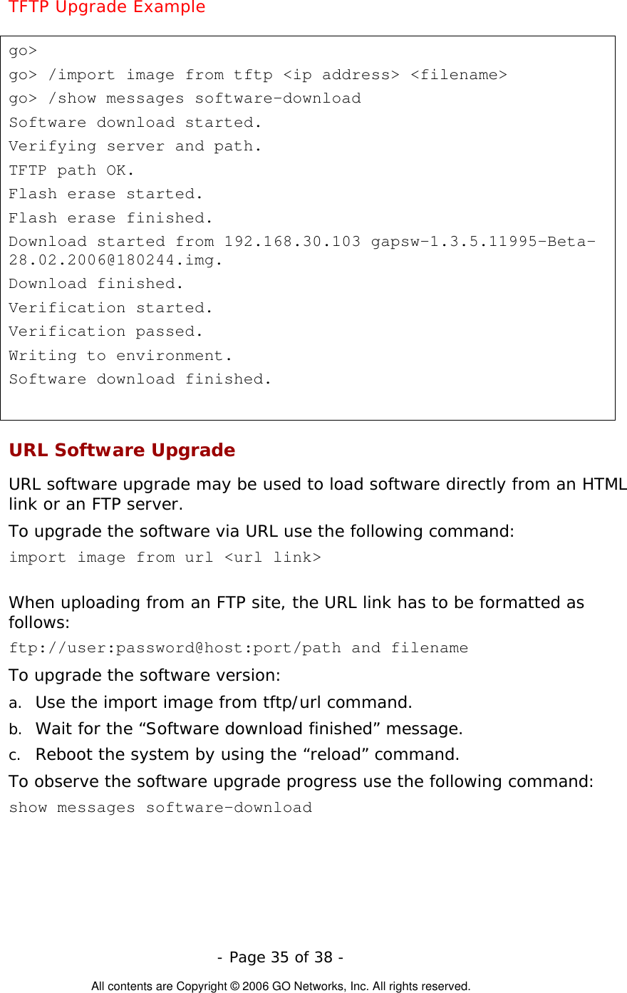   - Page 35 of 38 -  All contents are Copyright © 2006 GO Networks, Inc. All rights reserved. TFTP Upgrade Example  go&gt; go&gt; /import image from tftp &lt;ip address&gt; &lt;filename&gt; go&gt; /show messages software-download Software download started. Verifying server and path. TFTP path OK. Flash erase started. Flash erase finished. Download started from 192.168.30.103 gapsw-1.3.5.11995-Beta-28.02.2006@180244.img. Download finished. Verification started. Verification passed. Writing to environment. Software download finished.  URL Software Upgrade  URL software upgrade may be used to load software directly from an HTML link or an FTP server.  To upgrade the software via URL use the following command:   import image from url &lt;url link&gt;     When uploading from an FTP site, the URL link has to be formatted as follows: ftp://user:password@host:port/path and filename   To upgrade the software version: a.  Use the import image from tftp/url command. b.  Wait for the “Software download finished” message.  c.  Reboot the system by using the “reload” command.  To observe the software upgrade progress use the following command:  show messages software-download  