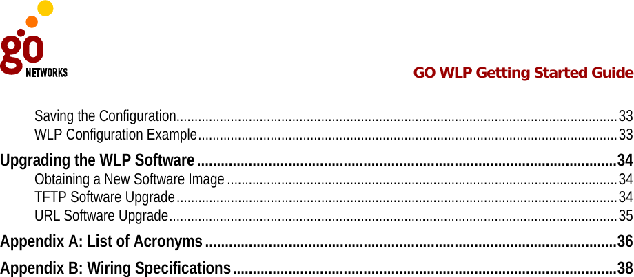  GO WLP Getting Started Guide   Saving the Configuration..........................................................................................................................33 WLP Configuration Example....................................................................................................................33 Upgrading the WLP Software..........................................................................................................34 Obtaining a New Software Image ............................................................................................................34 TFTP Software Upgrade..........................................................................................................................34 URL Software Upgrade............................................................................................................................35 Appendix A: List of Acronyms........................................................................................................36 Appendix B: Wiring Specifications.................................................................................................38 