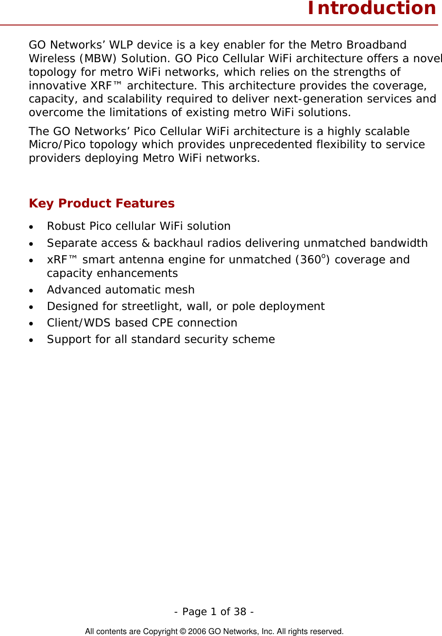   - Page 1 of 38 -  All contents are Copyright © 2006 GO Networks, Inc. All rights reserved. Introduction GO Networks’ WLP device is a key enabler for the Metro Broadband Wireless (MBW) Solution. GO Pico Cellular WiFi architecture offers a novel topology for metro WiFi networks, which relies on the strengths of innovative XRF™ architecture. This architecture provides the coverage, capacity, and scalability required to deliver next-generation services and overcome the limitations of existing metro WiFi solutions. The GO Networks’ Pico Cellular WiFi architecture is a highly scalable Micro/Pico topology which provides unprecedented flexibility to service providers deploying Metro WiFi networks.  Key Product Features •  Robust Pico cellular WiFi solution •  Separate access &amp; backhaul radios delivering unmatched bandwidth   •  xRF™ smart antenna engine for unmatched (360o) coverage and capacity enhancements •  Advanced automatic mesh  •  Designed for streetlight, wall, or pole deployment •  Client/WDS based CPE connection •  Support for all standard security scheme  