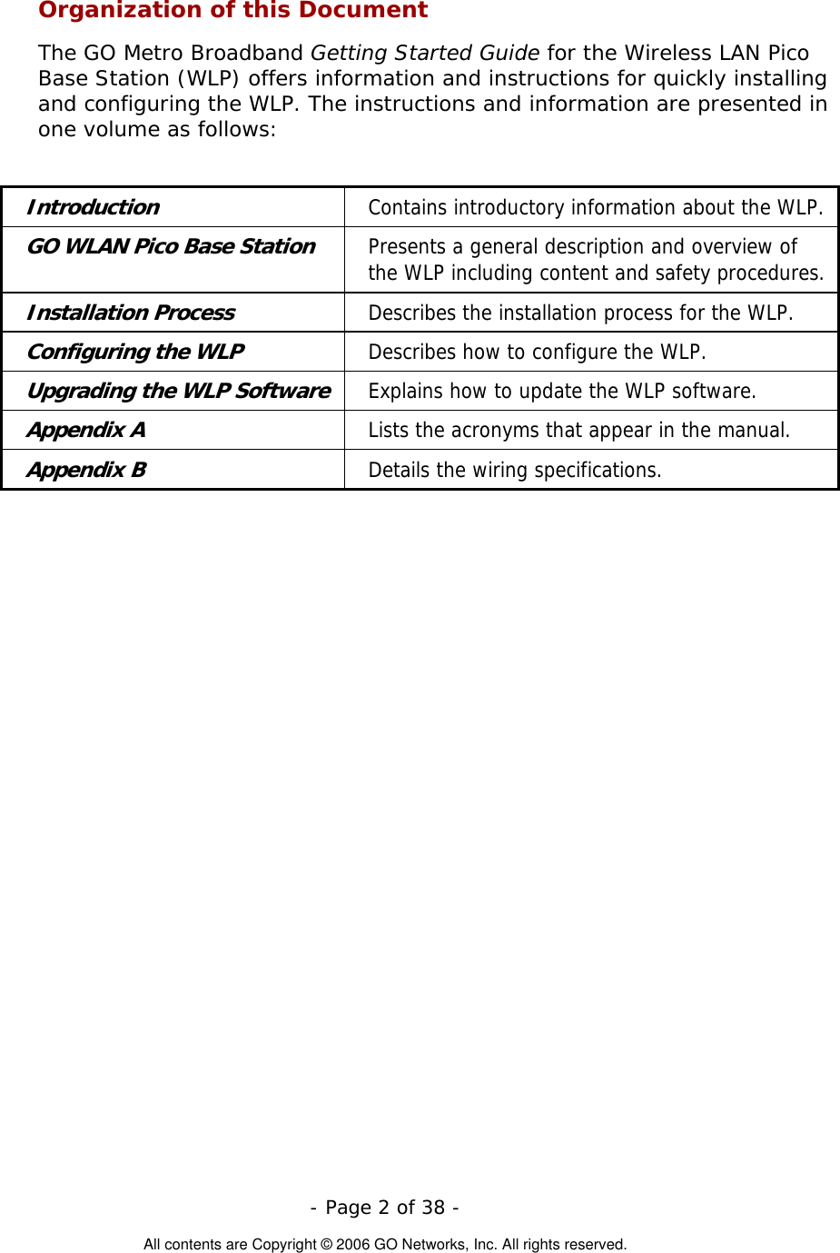   - Page 2 of 38 -  All contents are Copyright © 2006 GO Networks, Inc. All rights reserved. Organization of this Document The GO Metro Broadband Getting Started Guide for the Wireless LAN Pico Base Station (WLP) offers information and instructions for quickly installing and configuring the WLP. The instructions and information are presented in one volume as follows:  Introduction Contains introductory information about the WLP. GO WLAN Pico Base Station Presents a general description and overview of the WLP including content and safety procedures. Installation Process Describes the installation process for the WLP. Configuring the WLP Describes how to configure the WLP. Upgrading the WLP Software Explains how to update the WLP software. Appendix A  Lists the acronyms that appear in the manual. Appendix B  Details the wiring specifications.  