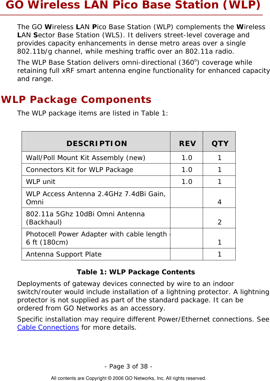   - Page 3 of 38 -  All contents are Copyright © 2006 GO Networks, Inc. All rights reserved. GO Wireless LAN Pico Base Station (WLP) The GO Wireless LAN Pico Base Station (WLP) complements the Wireless LAN Sector Base Station (WLS). It delivers street-level coverage and provides capacity enhancements in dense metro areas over a single 802.11b/g channel, while meshing traffic over an 802.11a radio.  The WLP Base Station delivers omni-directional (360o) coverage while retaining full xRF smart antenna engine functionality for enhanced capacity and range. WLP Package Components The WLP package items are listed in Table 1:  DESCRIPTION  REV  QTY Wall/Poll Mount Kit Assembly (new)  1.0  1 Connectors Kit for WLP Package  1.0  1 WLP unit  1.0  1 WLP Access Antenna 2.4GHz 7.4dBi Gain, Omni  4 802.11a 5Ghz 10dBi Omni Antenna (Backhaul)  2 Photocell Power Adapter with cable length o6 ft (180cm)    1 Antenna Support Plate    1 Table 1: WLP Package Contents Deployments of gateway devices connected by wire to an indoor switch/router would include installation of a lightning protector. A lightning protector is not supplied as part of the standard package. It can be ordered from GO Networks as an accessory. Specific installation may require different Power/Ethernet connections. See Cable Connections for more details. 