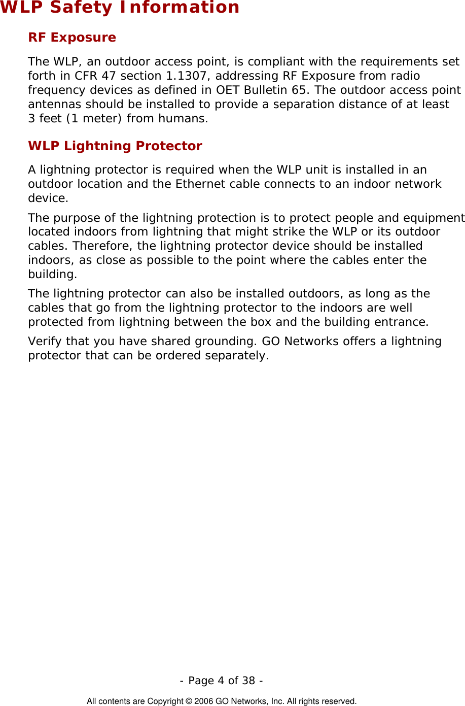   - Page 4 of 38 -  All contents are Copyright © 2006 GO Networks, Inc. All rights reserved. WLP Safety Information RF Exposure  The WLP, an outdoor access point, is compliant with the requirements set forth in CFR 47 section 1.1307, addressing RF Exposure from radio frequency devices as defined in OET Bulletin 65. The outdoor access point antennas should be installed to provide a separation distance of at least  3 feet (1 meter) from humans. WLP Lightning Protector A lightning protector is required when the WLP unit is installed in an outdoor location and the Ethernet cable connects to an indoor network device.  The purpose of the lightning protection is to protect people and equipment located indoors from lightning that might strike the WLP or its outdoor cables. Therefore, the lightning protector device should be installed indoors, as close as possible to the point where the cables enter the building.  The lightning protector can also be installed outdoors, as long as the cables that go from the lightning protector to the indoors are well protected from lightning between the box and the building entrance.  Verify that you have shared grounding. GO Networks offers a lightning protector that can be ordered separately.   