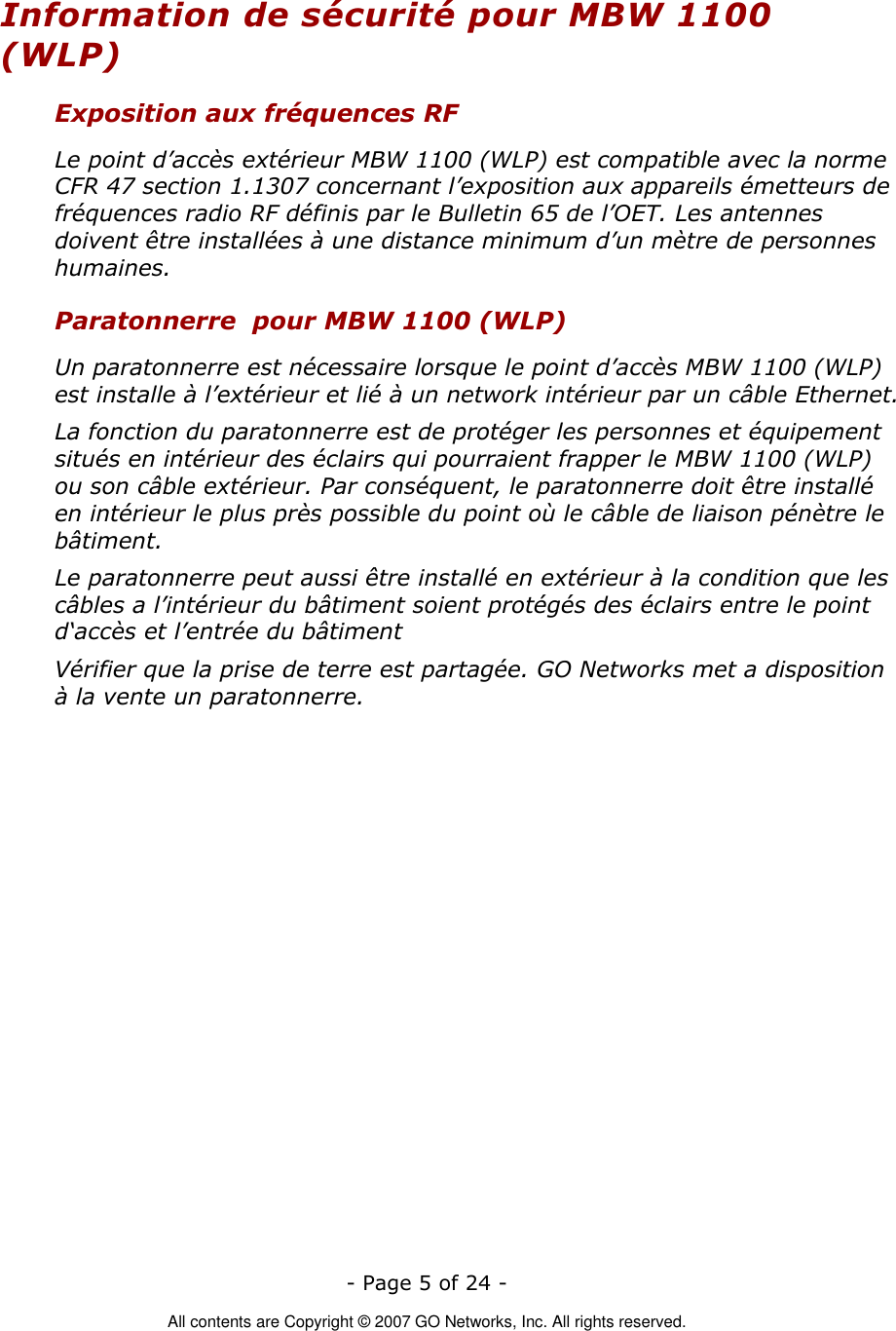   - Page 5 of 24 -  All contents are Copyright © 2007 GO Networks, Inc. All rights reserved. Information de sécurité pour MBW 1100 (WLP) Exposition aux fréquences RF Le point d’accès extérieur MBW 1100 (WLP) est compatible avec la norme CFR 47 section 1.1307 concernant l’exposition aux appareils émetteurs de fréquences radio RF définis par le Bulletin 65 de l’OET. Les antennes doivent être installées à une distance minimum d’un mètre de personnes humaines. Paratonnerre  pour MBW 1100 (WLP) Un paratonnerre est nécessaire lorsque le point d’accès MBW 1100 (WLP) est installe à l’extérieur et lié à un network intérieur par un câble Ethernet. La fonction du paratonnerre est de protéger les personnes et équipement situés en intérieur des éclairs qui pourraient frapper le MBW 1100 (WLP) ou son câble extérieur. Par conséquent, le paratonnerre doit être installé en intérieur le plus près possible du point où le câble de liaison pénètre le bâtiment. Le paratonnerre peut aussi être installé en extérieur à la condition que les câbles a l’intérieur du bâtiment soient protégés des éclairs entre le point d‘accès et l’entrée du bâtiment Vérifier que la prise de terre est partagée. GO Networks met a disposition à la vente un paratonnerre.  