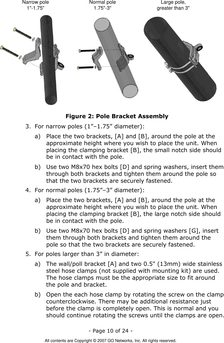   - Page 10 of 24 -  All contents are Copyright © 2007 GO Networks, Inc. All rights reserved. Narrow pole1&quot;-1.75&quot; Normal pole1.75&quot;-3&quot; Large pole,greater than 3&quot; Figure 2: Pole Bracket Assembly 3. For narrow poles (1”–1.75” diameter): a) Place the two brackets, [A] and [B], around the pole at the approximate height where you wish to place the unit. When placing the clamping bracket [B], the small notch side should be in contact with the pole.  b) Use two M8x70 hex bolts [D] and spring washers, insert them through both brackets and tighten them around the pole so that the two brackets are securely fastened. 4. For normal poles (1.75”–3” diameter): a) Place the two brackets, [A] and [B], around the pole at the approximate height where you wish to place the unit. When placing the clamping bracket [B], the large notch side should be in contact with the pole.  b) Use two M8x70 hex bolts [D] and spring washers [G], insert them through both brackets and tighten them around the pole so that the two brackets are securely fastened. 5. For poles larger than 3” in diameter: a) The wall/poll bracket [A] and two 0.5&quot; (13mm) wide stainless steel hose clamps (not supplied with mounting kit) are used. The hose clamps must be the appropriate size to fit around the pole and bracket.  b) Open the each hose clamp by rotating the screw on the clamp counterclockwise. There may be additional resistance just before the clamp is completely open. This is normal and you should continue rotating the screws until the clamps are open. 