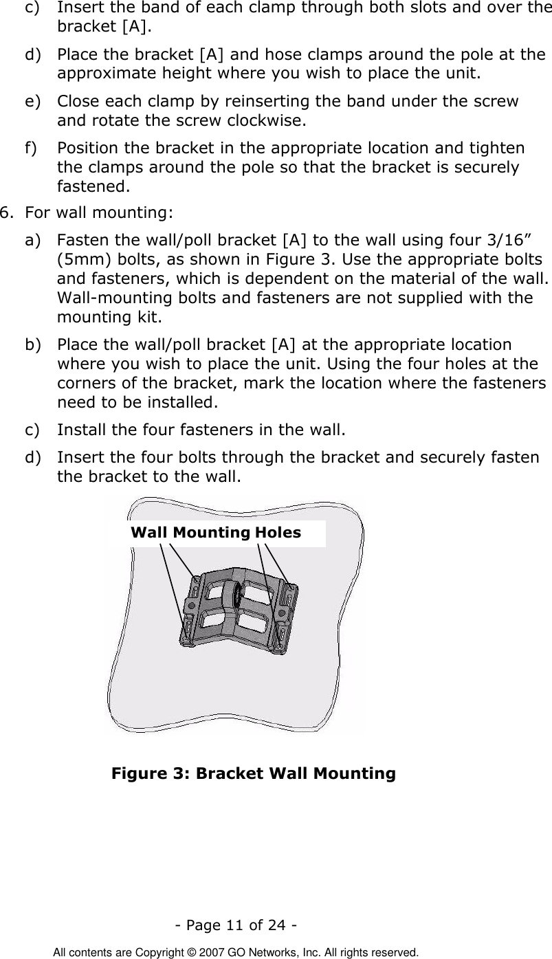   - Page 11 of 24 -  All contents are Copyright © 2007 GO Networks, Inc. All rights reserved. c) Insert the band of each clamp through both slots and over the bracket [A].   d) Place the bracket [A] and hose clamps around the pole at the approximate height where you wish to place the unit.  e) Close each clamp by reinserting the band under the screw and rotate the screw clockwise. f) Position the bracket in the appropriate location and tighten the clamps around the pole so that the bracket is securely fastened.  6. For wall mounting: a) Fasten the wall/poll bracket [A] to the wall using four 3/16” (5mm) bolts, as shown in Figure 3. Use the appropriate bolts and fasteners, which is dependent on the material of the wall. Wall-mounting bolts and fasteners are not supplied with the mounting kit. b) Place the wall/poll bracket [A] at the appropriate location where you wish to place the unit. Using the four holes at the corners of the bracket, mark the location where the fasteners need to be installed. c) Install the four fasteners in the wall. d) Insert the four bolts through the bracket and securely fasten the bracket to the wall. Wall Mounting Holes Figure 3: Bracket Wall Mounting 