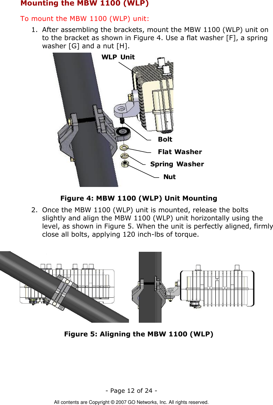   - Page 12 of 24 -  All contents are Copyright © 2007 GO Networks, Inc. All rights reserved. Mounting the MBW 1100 (WLP) To mount the MBW 1100 (WLP) unit: 1. After assembling the brackets, mount the MBW 1100 (WLP) unit on to the bracket as shown in Figure 4. Use a flat washer [F], a spring washer [G] and a nut [H]. WLP  UnitBoltFlat WasherNutSpring Washer Figure 4: MBW 1100 (WLP) Unit Mounting 2. Once the MBW 1100 (WLP) unit is mounted, release the bolts slightly and align the MBW 1100 (WLP) unit horizontally using the level, as shown in Figure 5. When the unit is perfectly aligned, firmly close all bolts, applying 120 inch-lbs of torque.           Figure 5: Aligning the MBW 1100 (WLP) 