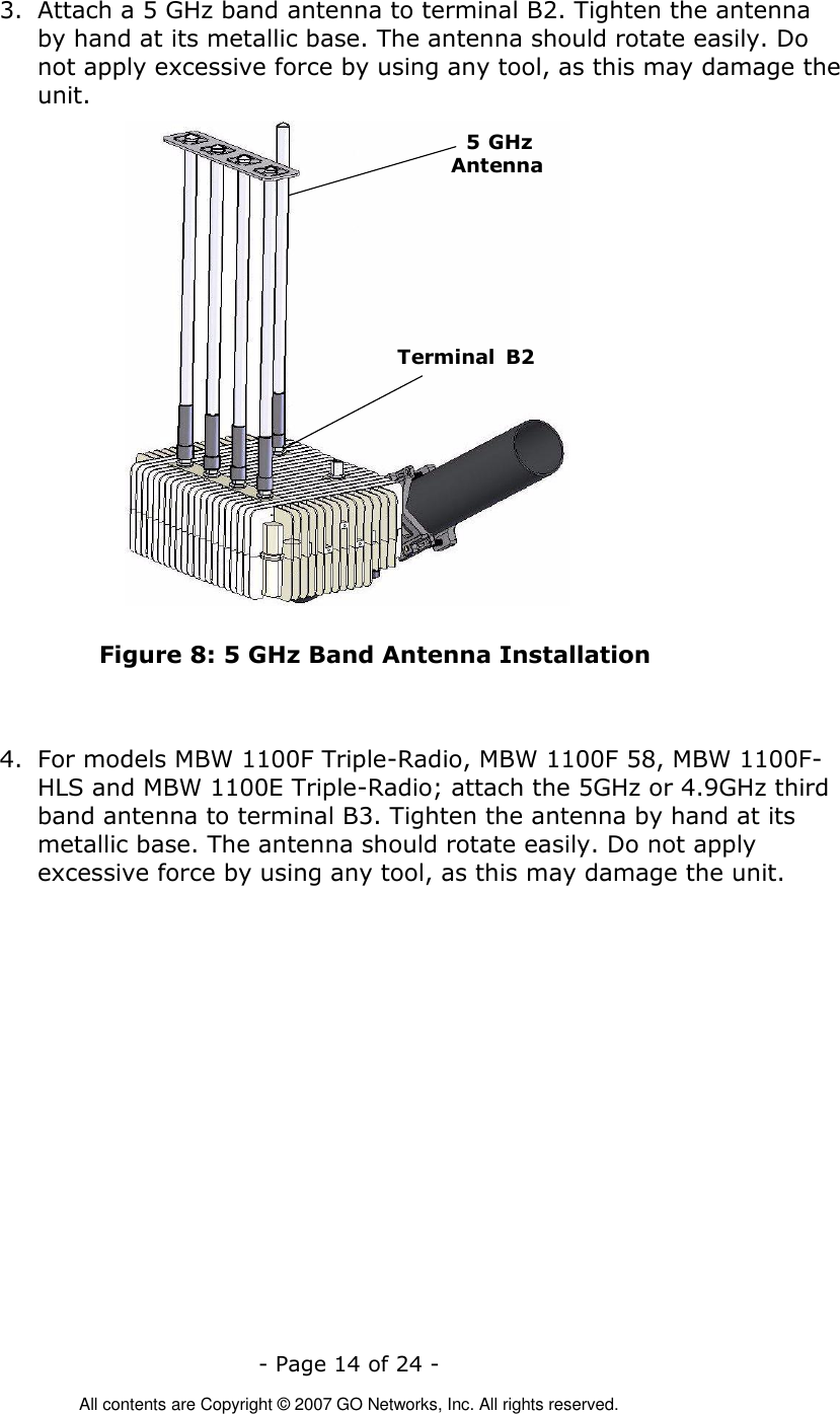   - Page 14 of 24 -  All contents are Copyright © 2007 GO Networks, Inc. All rights reserved. 3. Attach a 5 GHz band antenna to terminal B2. Tighten the antenna by hand at its metallic base. The antenna should rotate easily. Do not apply excessive force by using any tool, as this may damage the unit. Terminal  B25 GHzAntenna Figure 8: 5 GHz Band Antenna Installation   4. For models MBW 1100F Triple-Radio, MBW 1100F 58, MBW 1100F-HLS and MBW 1100E Triple-Radio; attach the 5GHz or 4.9GHz third band antenna to terminal B3. Tighten the antenna by hand at its metallic base. The antenna should rotate easily. Do not apply excessive force by using any tool, as this may damage the unit.  