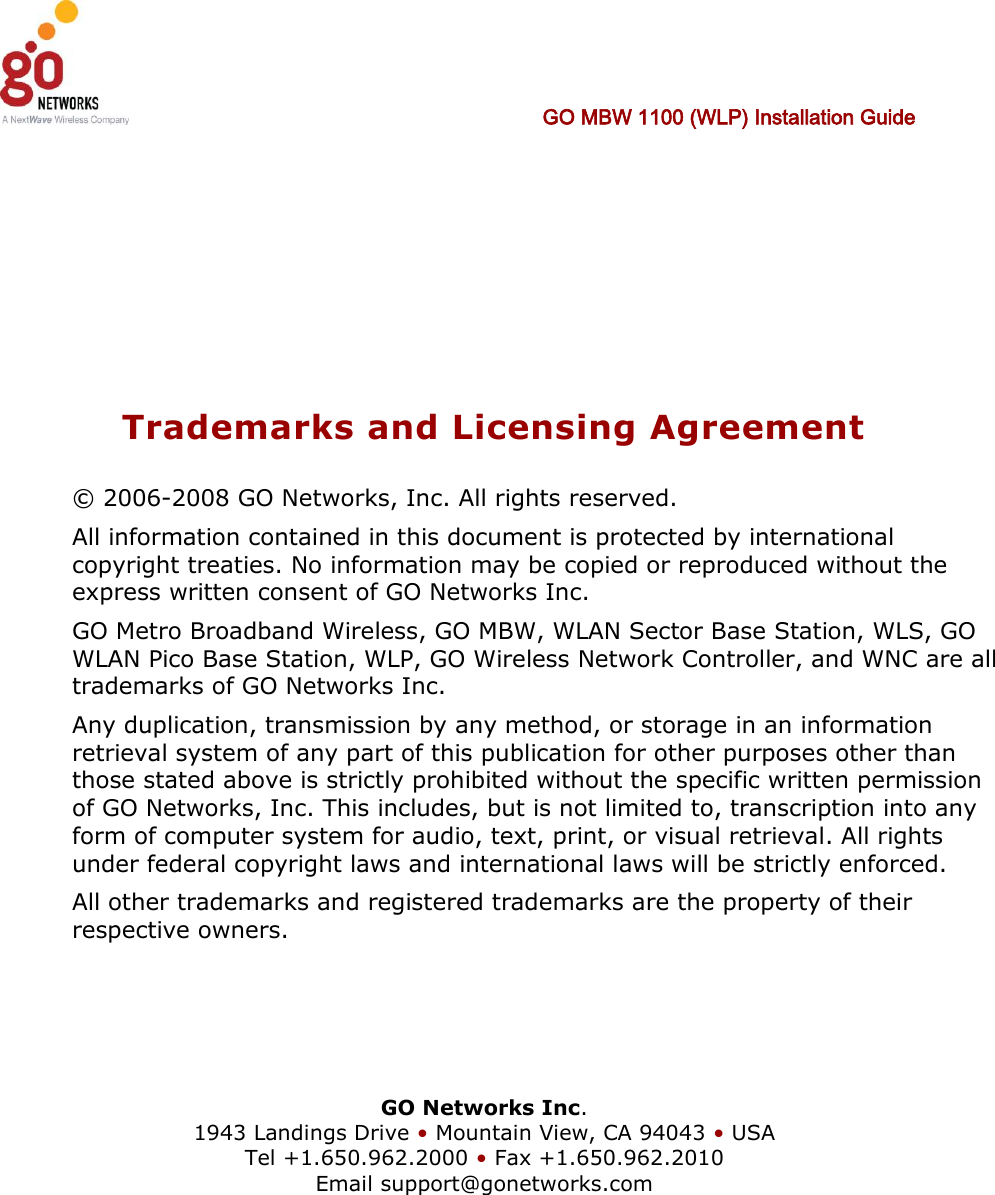   GO MBW 1100 (WLP) Installation Guide      Trademarks and Licensing Agreement © 2006-2008 GO Networks, Inc. All rights reserved.  All information contained in this document is protected by international copyright treaties. No information may be copied or reproduced without the express written consent of GO Networks Inc.  GO Metro Broadband Wireless, GO MBW, WLAN Sector Base Station, WLS, GO WLAN Pico Base Station, WLP, GO Wireless Network Controller, and WNC are all trademarks of GO Networks Inc. Any duplication, transmission by any method, or storage in an information retrieval system of any part of this publication for other purposes other than those stated above is strictly prohibited without the specific written permission of GO Networks, Inc. This includes, but is not limited to, transcription into any form of computer system for audio, text, print, or visual retrieval. All rights under federal copyright laws and international laws will be strictly enforced. All other trademarks and registered trademarks are the property of their respective owners.     GO Networks Inc. 1943 Landings Drive • Mountain View, CA 94043 • USA Tel +1.650.962.2000 • Fax +1.650.962.2010 Email support@gonetworks.com   