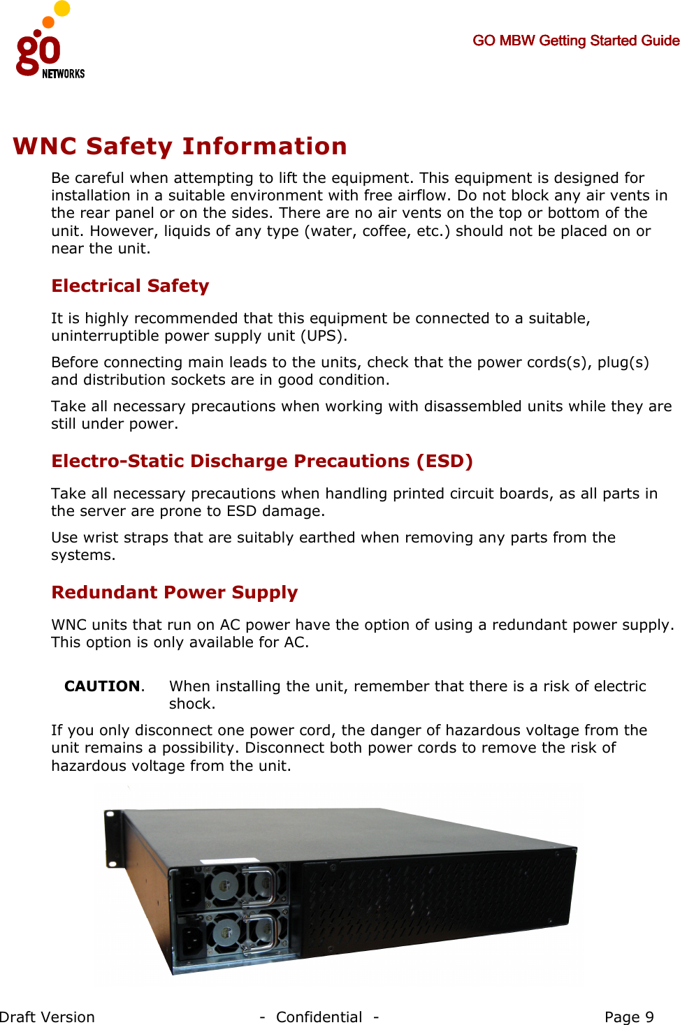     GO MBW Getting Started GuideGO MBW Getting Started GuideGO MBW Getting Started GuideGO MBW Getting Started Guide     Draft Version                                -  Confidential  -                                            Page 9  WNC Safety Information Be careful when attempting to lift the equipment. This equipment is designed for installation in a suitable environment with free airflow. Do not block any air vents in the rear panel or on the sides. There are no air vents on the top or bottom of the unit. However, liquids of any type (water, coffee, etc.) should not be placed on or near the unit.  Electrical Safety It is highly recommended that this equipment be connected to a suitable, uninterruptible power supply unit (UPS). Before connecting main leads to the units, check that the power cords(s), plug(s) and distribution sockets are in good condition. Take all necessary precautions when working with disassembled units while they are still under power. Electro-Static Discharge Precautions (ESD) Take all necessary precautions when handling printed circuit boards, as all parts in the server are prone to ESD damage.  Use wrist straps that are suitably earthed when removing any parts from the systems. Redundant Power Supply WNC units that run on AC power have the option of using a redundant power supply. This option is only available for AC.  CAUTION.   When installing the unit, remember that there is a risk of electric shock.   If you only disconnect one power cord, the danger of hazardous voltage from the unit remains a possibility. Disconnect both power cords to remove the risk of hazardous voltage from the unit.  