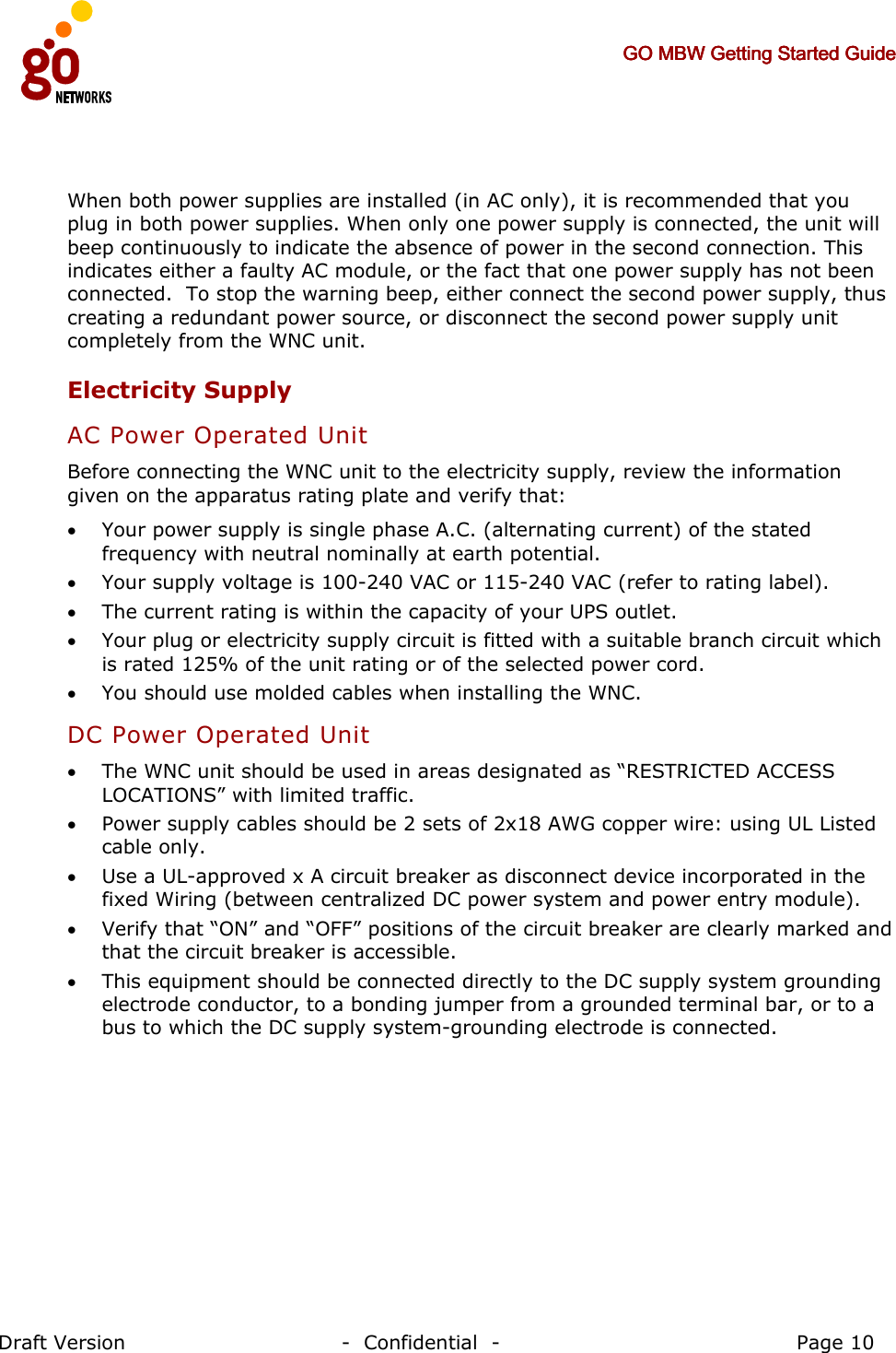     GO MBW Getting Started GuideGO MBW Getting Started GuideGO MBW Getting Started GuideGO MBW Getting Started Guide     Draft Version                                -  Confidential  -                                            Page 10   When both power supplies are installed (in AC only), it is recommended that you plug in both power supplies. When only one power supply is connected, the unit will beep continuously to indicate the absence of power in the second connection. This indicates either a faulty AC module, or the fact that one power supply has not been connected.  To stop the warning beep, either connect the second power supply, thus creating a redundant power source, or disconnect the second power supply unit completely from the WNC unit.  Electricity Supply  AC Power Operated Unit Before connecting the WNC unit to the electricity supply, review the information given on the apparatus rating plate and verify that: • Your power supply is single phase A.C. (alternating current) of the stated frequency with neutral nominally at earth potential. • Your supply voltage is 100-240 VAC or 115-240 VAC (refer to rating label). • The current rating is within the capacity of your UPS outlet.  • Your plug or electricity supply circuit is fitted with a suitable branch circuit which is rated 125% of the unit rating or of the selected power cord. • You should use molded cables when installing the WNC. DC Power Operated Unit • The WNC unit should be used in areas designated as “RESTRICTED ACCESS LOCATIONS” with limited traffic. • Power supply cables should be 2 sets of 2x18 AWG copper wire: using UL Listed cable only.  • Use a UL-approved x A circuit breaker as disconnect device incorporated in the fixed Wiring (between centralized DC power system and power entry module). • Verify that “ON” and “OFF” positions of the circuit breaker are clearly marked and that the circuit breaker is accessible. • This equipment should be connected directly to the DC supply system grounding electrode conductor, to a bonding jumper from a grounded terminal bar, or to a bus to which the DC supply system-grounding electrode is connected. 