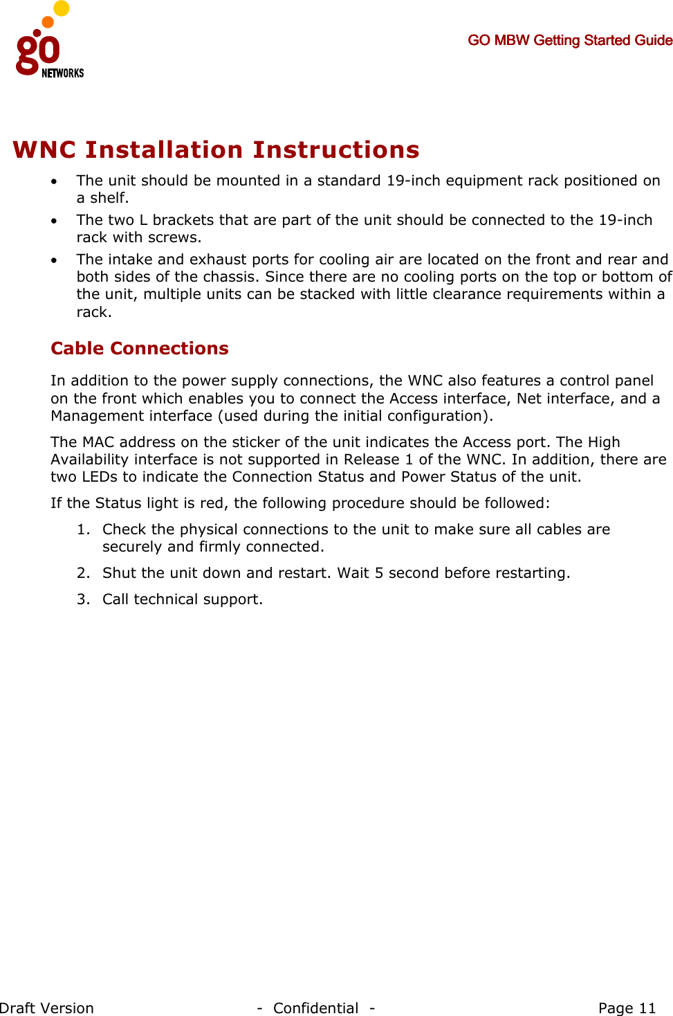     GO MBW Getting Started GuideGO MBW Getting Started GuideGO MBW Getting Started GuideGO MBW Getting Started Guide     Draft Version                                -  Confidential  -                                            Page 11  WNC Installation Instructions  • The unit should be mounted in a standard 19-inch equipment rack positioned on a shelf.  • The two L brackets that are part of the unit should be connected to the 19-inch rack with screws.  • The intake and exhaust ports for cooling air are located on the front and rear and both sides of the chassis. Since there are no cooling ports on the top or bottom of the unit, multiple units can be stacked with little clearance requirements within a rack. Cable Connections In addition to the power supply connections, the WNC also features a control panel on the front which enables you to connect the Access interface, Net interface, and a Management interface (used during the initial configuration).  The MAC address on the sticker of the unit indicates the Access port. The High Availability interface is not supported in Release 1 of the WNC. In addition, there are two LEDs to indicate the Connection Status and Power Status of the unit. If the Status light is red, the following procedure should be followed: 1. Check the physical connections to the unit to make sure all cables are securely and firmly connected. 2. Shut the unit down and restart. Wait 5 second before restarting. 3. Call technical support. 