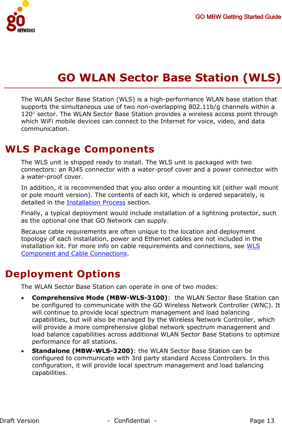     GO MBW Getting Started GuideGO MBW Getting Started GuideGO MBW Getting Started GuideGO MBW Getting Started Guide     Draft Version                                -  Confidential  -                                            Page 13  GO WLAN Sector Base Station (WLS) The WLAN Sector Base Station (WLS) is a high-performance WLAN base station that supports the simultaneous use of two non-overlapping 802.11b/g channels within a 120° sector. The WLAN Sector Base Station provides a wireless access point through which WiFi mobile devices can connect to the Internet for voice, video, and data communication. WLS Package Components The WLS unit is shipped ready to install. The WLS unit is packaged with two connectors: an RJ45 connector with a water-proof cover and a power connector with a water-proof cover. In addition, it is recommended that you also order a mounting kit (either wall mount or pole mount version). The contents of each kit, which is ordered separately, is detailed in the Installation Process section. Finally, a typical deployment would include installation of a lightning protector, such as the optional one that GO Network can supply. Because cable requirements are often unique to the location and deployment topology of each installation, power and Ethernet cables are not included in the installation kit. For more info on cable requirements and connections, see WLS Component and Cable Connections. Deployment Options The WLAN Sector Base Station can operate in one of two modes: • Comprehensive Mode (MBW-WLS-3100):  the WLAN Sector Base Station can be configured to communicate with the GO Wireless Network Controller (WNC). It will continue to provide local spectrum management and load balancing capabilities, but will also be managed by the Wireless Network Controller, which will provide a more comprehensive global network spectrum management and load balance capabilities across additional WLAN Sector Base Stations to optimize performance for all stations. • Standalone (MBW-WLS-3200): the WLAN Sector Base Station can be configured to communicate with 3rd party standard Access Controllers. In this configuration, it will provide local spectrum management and load balancing capabilities. 