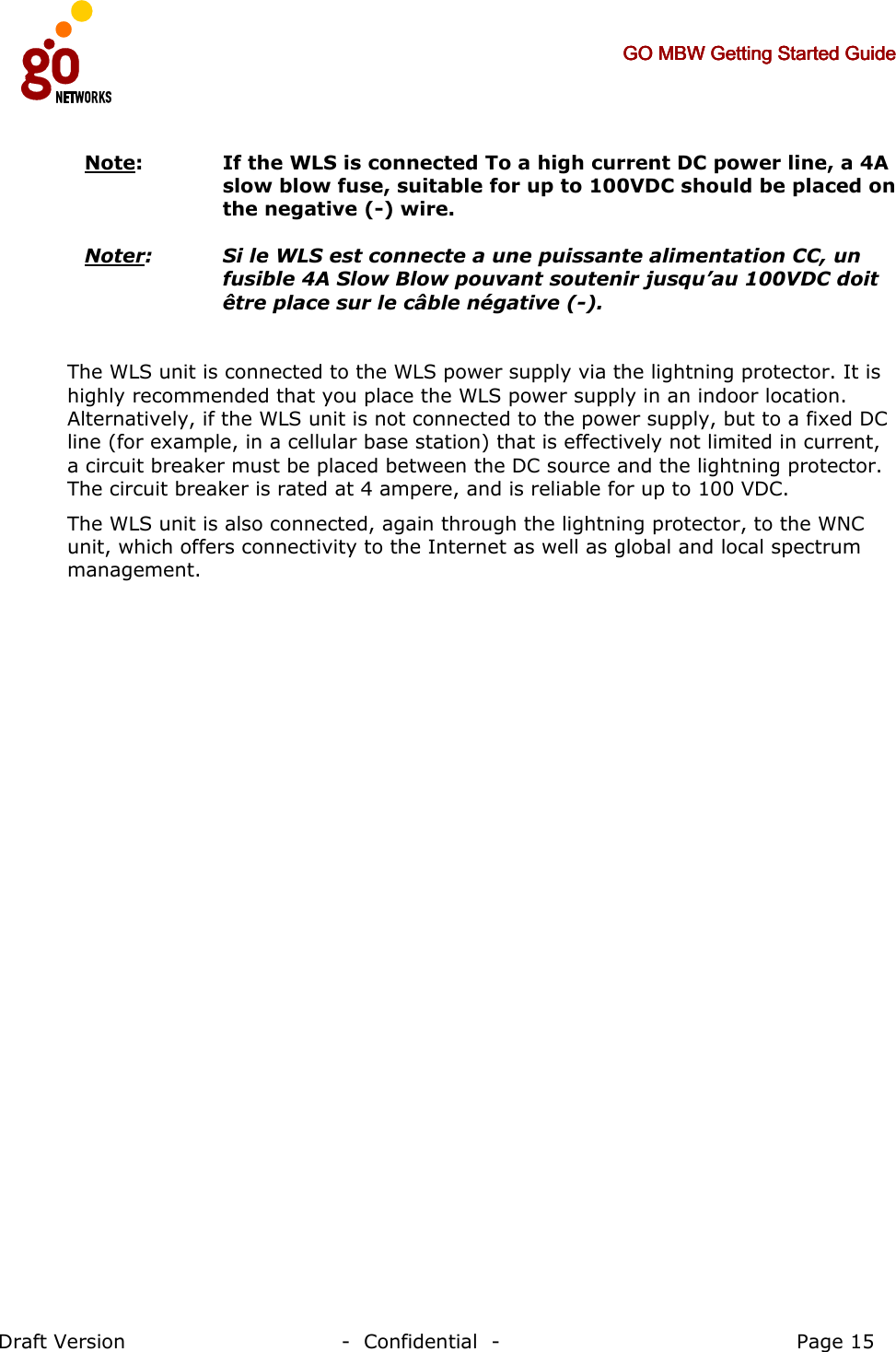     GO MBW Getting Started GuideGO MBW Getting Started GuideGO MBW Getting Started GuideGO MBW Getting Started Guide     Draft Version                                -  Confidential  -                                            Page 15  Note:   If the WLS is connected To a high current DC power line, a 4A slow blow fuse, suitable for up to 100VDC should be placed on the negative (-) wire.   Noter:   Si le WLS est connecte a une puissante alimentation CC, un fusible 4A Slow Blow pouvant soutenir jusqu’au 100VDC doit être place sur le câble négative (-).  The WLS unit is connected to the WLS power supply via the lightning protector. It is highly recommended that you place the WLS power supply in an indoor location. Alternatively, if the WLS unit is not connected to the power supply, but to a fixed DC line (for example, in a cellular base station) that is effectively not limited in current, a circuit breaker must be placed between the DC source and the lightning protector. The circuit breaker is rated at 4 ampere, and is reliable for up to 100 VDC. The WLS unit is also connected, again through the lightning protector, to the WNC unit, which offers connectivity to the Internet as well as global and local spectrum management.  