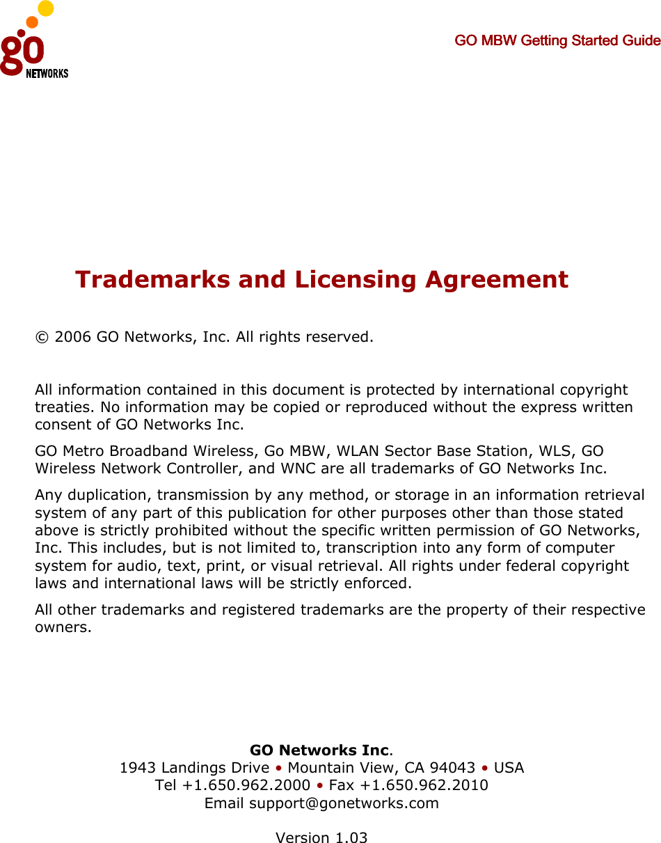     GO MBW Getting Started GuideGO MBW Getting Started GuideGO MBW Getting Started GuideGO MBW Getting Started Guide          Trademarks and Licensing Agreement © 2006 GO Networks, Inc. All rights reserved.   All information contained in this document is protected by international copyright treaties. No information may be copied or reproduced without the express written consent of GO Networks Inc.  GO Metro Broadband Wireless, Go MBW, WLAN Sector Base Station, WLS, GO Wireless Network Controller, and WNC are all trademarks of GO Networks Inc. Any duplication, transmission by any method, or storage in an information retrieval system of any part of this publication for other purposes other than those stated above is strictly prohibited without the specific written permission of GO Networks, Inc. This includes, but is not limited to, transcription into any form of computer system for audio, text, print, or visual retrieval. All rights under federal copyright laws and international laws will be strictly enforced. All other trademarks and registered trademarks are the property of their respective owners.     GO Networks Inc. 1943 Landings Drive • Mountain View, CA 94043 • USA Tel +1.650.962.2000 • Fax +1.650.962.2010 Email support@gonetworks.com  Version 1.03  