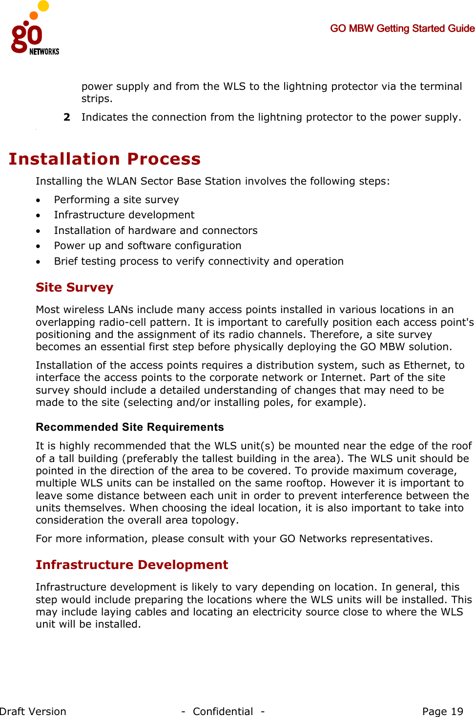     GO MBW Getting Started GuideGO MBW Getting Started GuideGO MBW Getting Started GuideGO MBW Getting Started Guide     Draft Version                                -  Confidential  -                                            Page 19  power supply and from the WLS to the lightning protector via the terminal strips. 2 Indicates the connection from the lightning protector to the power supply. 2 Installation Process  Installing the WLAN Sector Base Station involves the following steps: • Performing a site survey • Infrastructure development • Installation of hardware and connectors • Power up and software configuration • Brief testing process to verify connectivity and operation  Site Survey  Most wireless LANs include many access points installed in various locations in an overlapping radio-cell pattern. It is important to carefully position each access point&apos;s positioning and the assignment of its radio channels. Therefore, a site survey becomes an essential first step before physically deploying the GO MBW solution. Installation of the access points requires a distribution system, such as Ethernet, to interface the access points to the corporate network or Internet. Part of the site survey should include a detailed understanding of changes that may need to be made to the site (selecting and/or installing poles, for example). Recommended Site Requirements It is highly recommended that the WLS unit(s) be mounted near the edge of the roof of a tall building (preferably the tallest building in the area). The WLS unit should be pointed in the direction of the area to be covered. To provide maximum coverage, multiple WLS units can be installed on the same rooftop. However it is important to leave some distance between each unit in order to prevent interference between the units themselves. When choosing the ideal location, it is also important to take into consideration the overall area topology.  For more information, please consult with your GO Networks representatives. Infrastructure Development Infrastructure development is likely to vary depending on location. In general, this step would include preparing the locations where the WLS units will be installed. This may include laying cables and locating an electricity source close to where the WLS unit will be installed. 