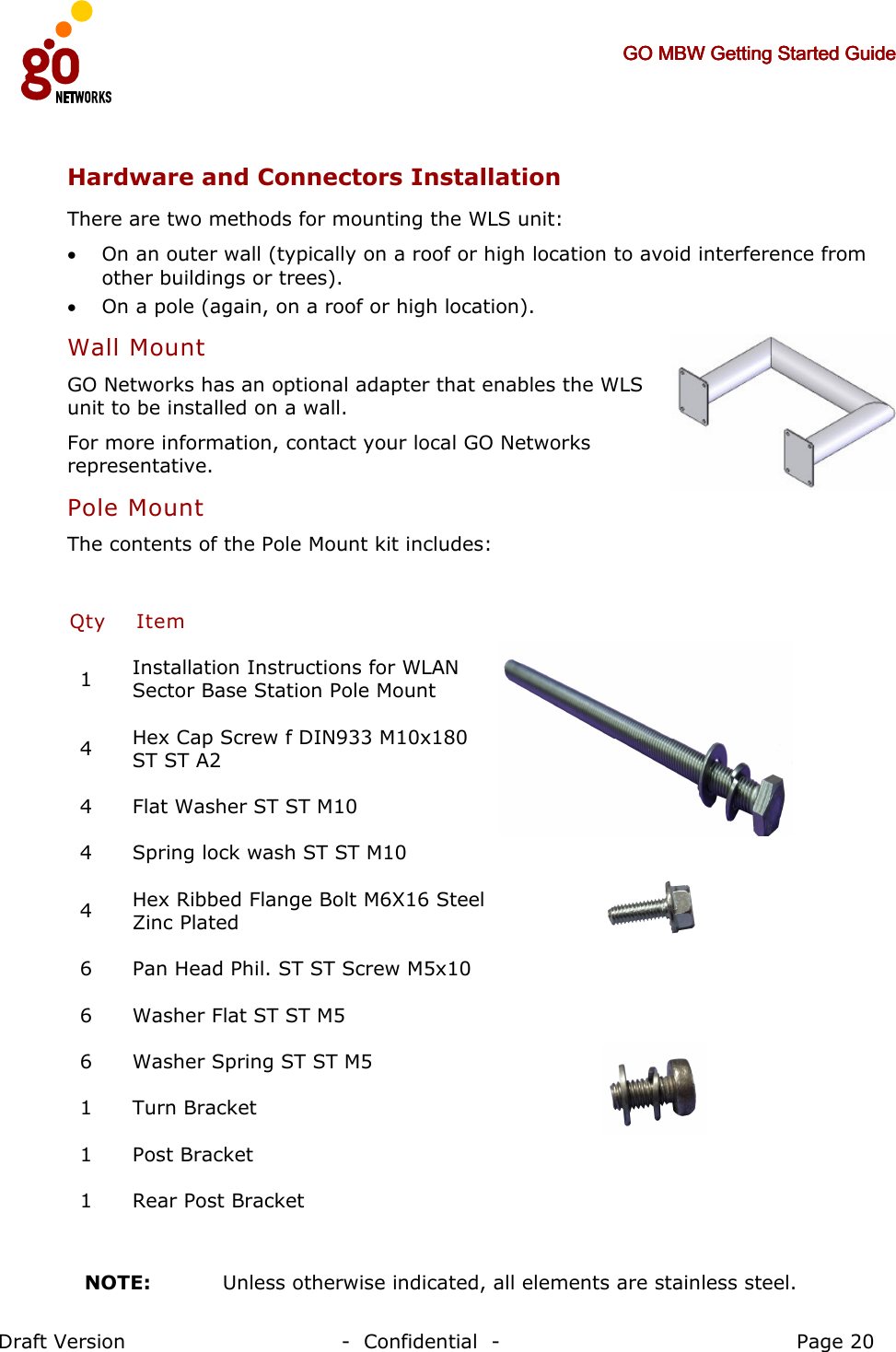     GO MBW Getting Started GuideGO MBW Getting Started GuideGO MBW Getting Started GuideGO MBW Getting Started Guide     Draft Version                                -  Confidential  -                                            Page 20  Hardware and Connectors Installation There are two methods for mounting the WLS unit: • On an outer wall (typically on a roof or high location to avoid interference from other buildings or trees). • On a pole (again, on a roof or high location). Wall Mount GO Networks has an optional adapter that enables the WLS unit to be installed on a wall.  For more information, contact your local GO Networks representative. Pole Mount The contents of the Pole Mount kit includes:  Qty Item   1  Installation Instructions for WLAN Sector Base Station Pole Mount 4  Hex Cap Screw f DIN933 M10x180 ST ST A2 4  Flat Washer ST ST M10  4  Spring lock wash ST ST M10  4  Hex Ribbed Flange Bolt M6X16 Steel Zinc Plated  6  Pan Head Phil. ST ST Screw M5x10 6  Washer Flat ST ST M5 6  Washer Spring ST ST M5 1  Turn Bracket 1  Post Bracket 1  Rear Post Bracket     NOTE:   Unless otherwise indicated, all elements are stainless steel. 