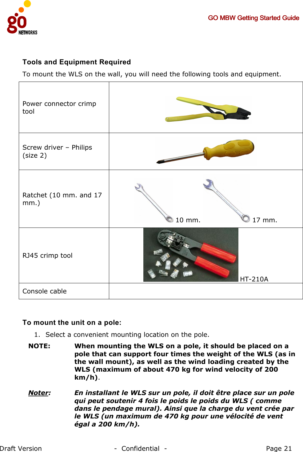     GO MBW Getting Started GuideGO MBW Getting Started GuideGO MBW Getting Started GuideGO MBW Getting Started Guide     Draft Version                                -  Confidential  -                                            Page 21  Tools and Equipment Required To mount the WLS on the wall, you will need the following tools and equipment. Power connector crimp tool  Screw driver – Philips (size 2)  Ratchet (10 mm. and 17 mm.)  10 mm.   17 mm. RJ45 crimp tool  HT-210A Console cable    To mount the unit on a pole: 1. Select a convenient mounting location on the pole.  NOTE: When mounting the WLS on a pole, it should be placed on a pole that can support four times the weight of the WLS (as in the wall mount), as well as the wind loading created by the WLS (maximum of about 470 kg for wind velocity of 200 km/h).  Noter:   En installant le WLS sur un pole, il doit être place sur un pole qui peut soutenir 4 fois le poids le poids du WLS ( comme dans le pendage mural). Ainsi que la charge du vent crée par le WLS (un maximum de 470 kg pour une vélocité de vent égal a 200 km/h). Power 