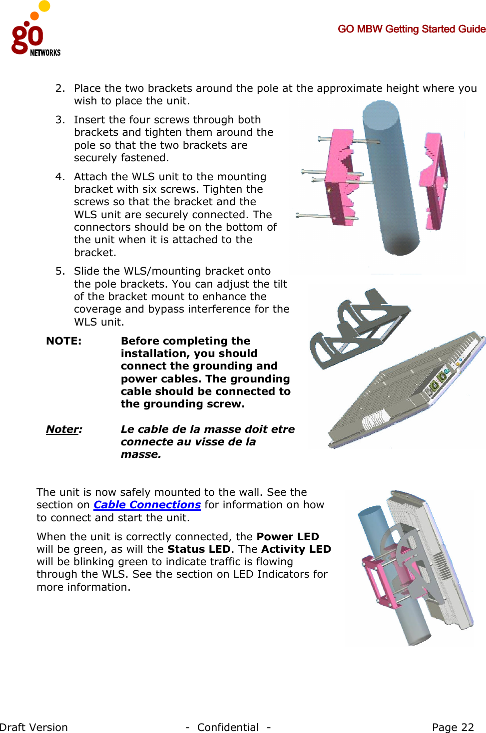     GO MBW Getting Started GuideGO MBW Getting Started GuideGO MBW Getting Started GuideGO MBW Getting Started Guide     Draft Version                                -  Confidential  -                                            Page 22  2. Place the two brackets around the pole at the approximate height where you wish to place the unit.  3. Insert the four screws through both brackets and tighten them around the pole so that the two brackets are securely fastened. 4. Attach the WLS unit to the mounting bracket with six screws. Tighten the screws so that the bracket and the WLS unit are securely connected. The connectors should be on the bottom of the unit when it is attached to the bracket. 5. Slide the WLS/mounting bracket onto the pole brackets. You can adjust the tilt of the bracket mount to enhance the coverage and bypass interference for the WLS unit. NOTE:   Before completing the installation, you should connect the grounding and power cables. The grounding cable should be connected to the grounding screw.  Noter:   Le cable de la masse doit etre connecte au visse de la masse.  The unit is now safely mounted to the wall. See the section on Cable Connections for information on how to connect and start the unit.  When the unit is correctly connected, the Power LED will be green, as will the Status LED. The Activity LED will be blinking green to indicate traffic is flowing through the WLS. See the section on LED Indicators for more information.   