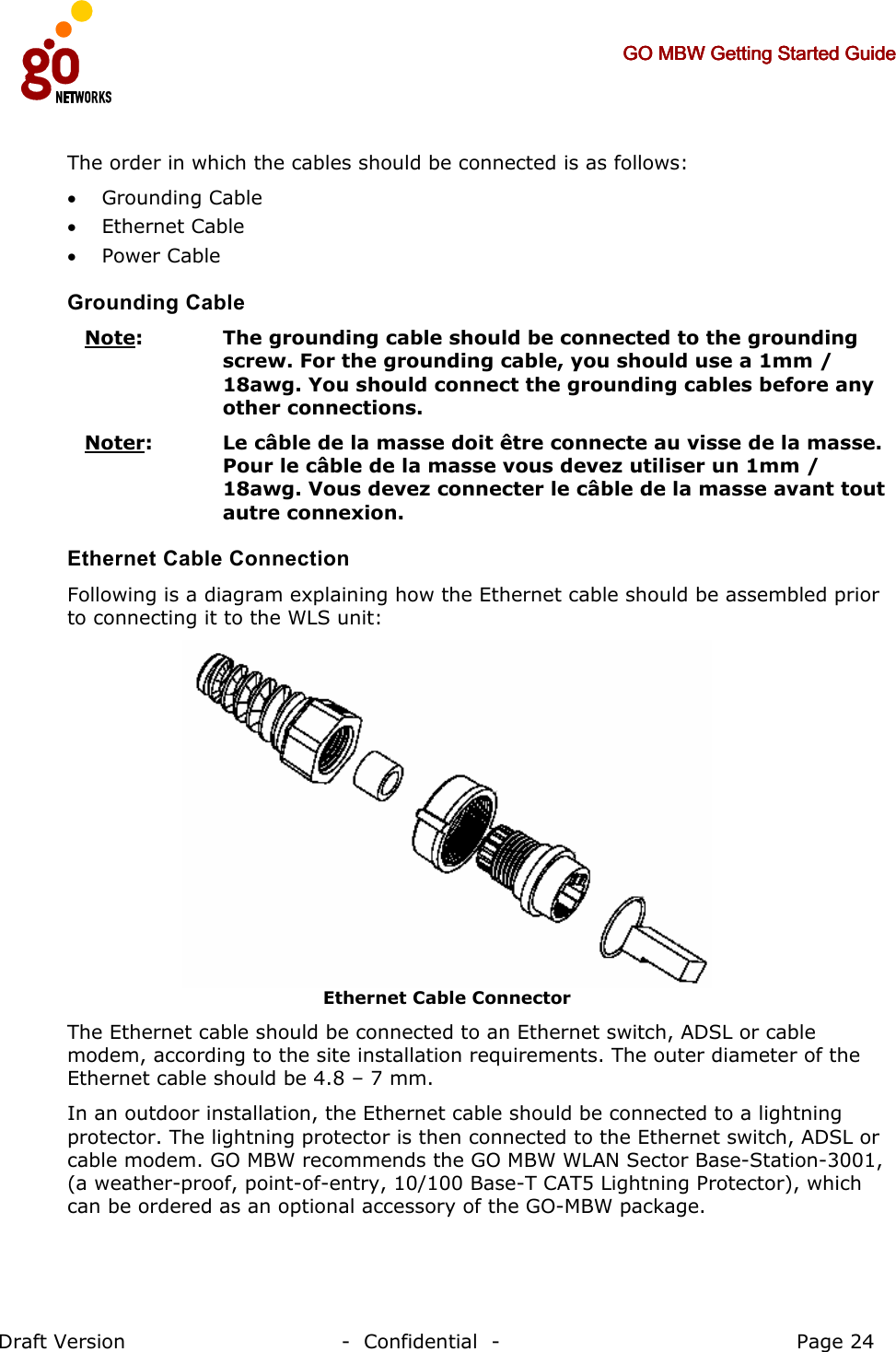     GO MBW Getting Started GuideGO MBW Getting Started GuideGO MBW Getting Started GuideGO MBW Getting Started Guide     Draft Version                                -  Confidential  -                                            Page 24  The order in which the cables should be connected is as follows: • Grounding Cable • Ethernet Cable • Power Cable  Grounding Cable  Note:   The grounding cable should be connected to the grounding screw. For the grounding cable, you should use a 1mm / 18awg. You should connect the grounding cables before any other connections. Noter:   Le câble de la masse doit être connecte au visse de la masse. Pour le câble de la masse vous devez utiliser un 1mm / 18awg. Vous devez connecter le câble de la masse avant tout autre connexion. Ethernet Cable Connection Following is a diagram explaining how the Ethernet cable should be assembled prior to connecting it to the WLS unit:  Ethernet Cable Connector The Ethernet cable should be connected to an Ethernet switch, ADSL or cable modem, according to the site installation requirements. The outer diameter of the Ethernet cable should be 4.8 – 7 mm. In an outdoor installation, the Ethernet cable should be connected to a lightning protector. The lightning protector is then connected to the Ethernet switch, ADSL or cable modem. GO MBW recommends the GO MBW WLAN Sector Base-Station-3001, (a weather-proof, point-of-entry, 10/100 Base-T CAT5 Lightning Protector), which can be ordered as an optional accessory of the GO-MBW package.  