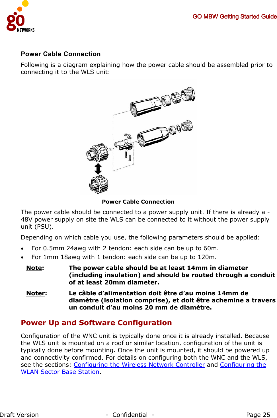     GO MBW Getting Started GuideGO MBW Getting Started GuideGO MBW Getting Started GuideGO MBW Getting Started Guide     Draft Version                                -  Confidential  -                                            Page 25  Power Cable Connection Following is a diagram explaining how the power cable should be assembled prior to connecting it to the WLS unit:  Power Cable Connection The power cable should be connected to a power supply unit. If there is already a -48V power supply on site the WLS can be connected to it without the power supply unit (PSU). Depending on which cable you use, the following parameters should be applied: • For 0.5mm 24awg with 2 tendon: each side can be up to 60m.  • For 1mm 18awg with 1 tendon: each side can be up to 120m. Note:   The power cable should be at least 14mm in diameter (including insulation) and should be routed through a conduit of at least 20mm diameter. Noter: Le câble d’alimentation doit être d’au moins 14mm de diamètre (isolation comprise), et doit être achemine a travers un conduit d’au moins 20 mm de diamètre. Power Up and Software Configuration Configuration of the WNC unit is typically done once it is already installed. Because the WLS unit is mounted on a roof or similar location, configuration of the unit is typically done before mounting. Once the unit is mounted, it should be powered up and connectivity confirmed. For details on configuring both the WNC and the WLS, see the sections: Configuring the Wireless Network Controller and Configuring the WLAN Sector Base Station. 