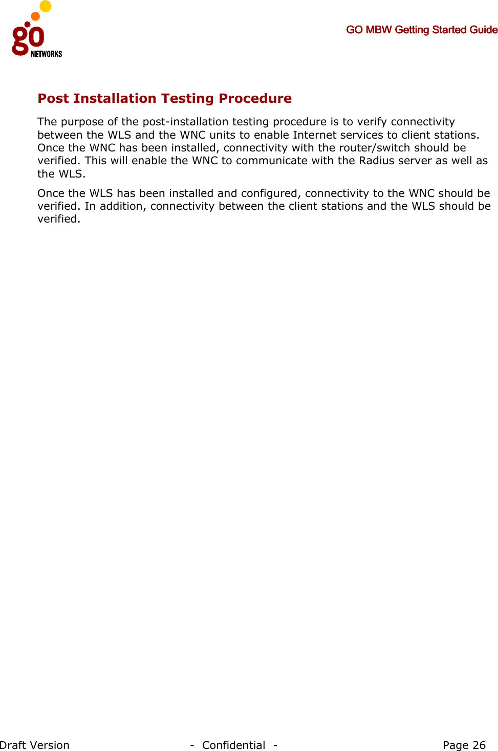     GO MBW Getting Started GuideGO MBW Getting Started GuideGO MBW Getting Started GuideGO MBW Getting Started Guide     Draft Version                                -  Confidential  -                                            Page 26  Post Installation Testing Procedure The purpose of the post-installation testing procedure is to verify connectivity between the WLS and the WNC units to enable Internet services to client stations. Once the WNC has been installed, connectivity with the router/switch should be verified. This will enable the WNC to communicate with the Radius server as well as the WLS.  Once the WLS has been installed and configured, connectivity to the WNC should be verified. In addition, connectivity between the client stations and the WLS should be verified. 