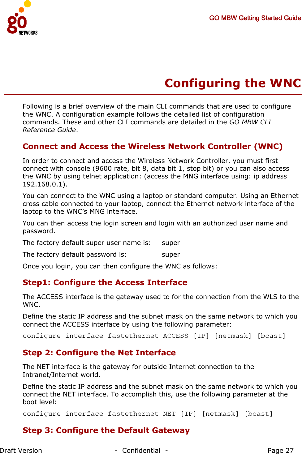     GO MBW Getting Started GuideGO MBW Getting Started GuideGO MBW Getting Started GuideGO MBW Getting Started Guide     Draft Version                                -  Confidential  -                                            Page 27  Configuring the WNC Following is a brief overview of the main CLI commands that are used to configure the WNC. A configuration example follows the detailed list of configuration commands. These and other CLI commands are detailed in the GO MBW CLI Reference Guide. Connect and Access the Wireless Network Controller (WNC) In order to connect and access the Wireless Network Controller, you must first connect with console (9600 rate, bit 8, data bit 1, stop bit) or you can also access the WNC by using telnet application: (access the MNG interface using: ip address 192.168.0.1).  You can connect to the WNC using a laptop or standard computer. Using an Ethernet cross cable connected to your laptop, connect the Ethernet network interface of the laptop to the WNC’s MNG interface.  You can then access the login screen and login with an authorized user name and password. The factory default super user name is:    super The factory default password is:    super Once you login, you can then configure the WNC as follows: Step1: Configure the Access Interface The ACCESS interface is the gateway used to for the connection from the WLS to the WNC. Define the static IP address and the subnet mask on the same network to which you connect the ACCESS interface by using the following parameter: configure interface fastethernet ACCESS [IP] [netmask] [bcast]  Step 2: Configure the Net Interface  The NET interface is the gateway for outside Internet connection to the Intranet/Internet world. Define the static IP address and the subnet mask on the same network to which you connect the NET interface. To accomplish this, use the following parameter at the boot level: configure interface fastethernet NET [IP] [netmask] [bcast]     Step 3: Configure the Default Gateway  