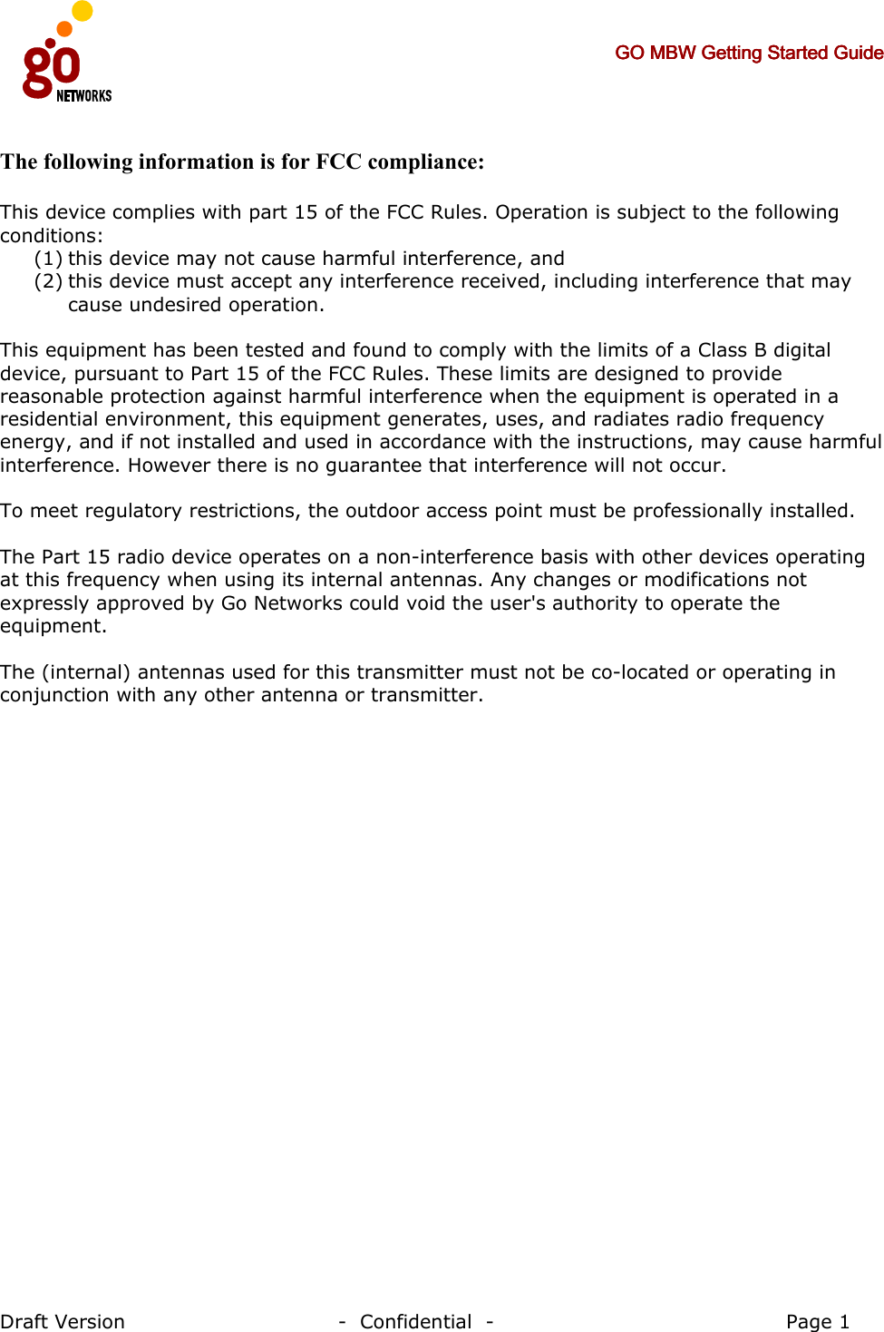     GO MBW Getting Started GuideGO MBW Getting Started GuideGO MBW Getting Started GuideGO MBW Getting Started Guide     Draft Version                                -  Confidential  -                                            Page 1  The following information is for FCC compliance:  This device complies with part 15 of the FCC Rules. Operation is subject to the following conditions: (1) this device may not cause harmful interference, and (2) this device must accept any interference received, including interference that may cause undesired operation.  This equipment has been tested and found to comply with the limits of a Class B digital device, pursuant to Part 15 of the FCC Rules. These limits are designed to provide reasonable protection against harmful interference when the equipment is operated in a residential environment, this equipment generates, uses, and radiates radio frequency energy, and if not installed and used in accordance with the instructions, may cause harmful interference. However there is no guarantee that interference will not occur.  To meet regulatory restrictions, the outdoor access point must be professionally installed.  The Part 15 radio device operates on a non-interference basis with other devices operating at this frequency when using its internal antennas. Any changes or modifications not expressly approved by Go Networks could void the user&apos;s authority to operate the equipment.  The (internal) antennas used for this transmitter must not be co-located or operating in conjunction with any other antenna or transmitter.    