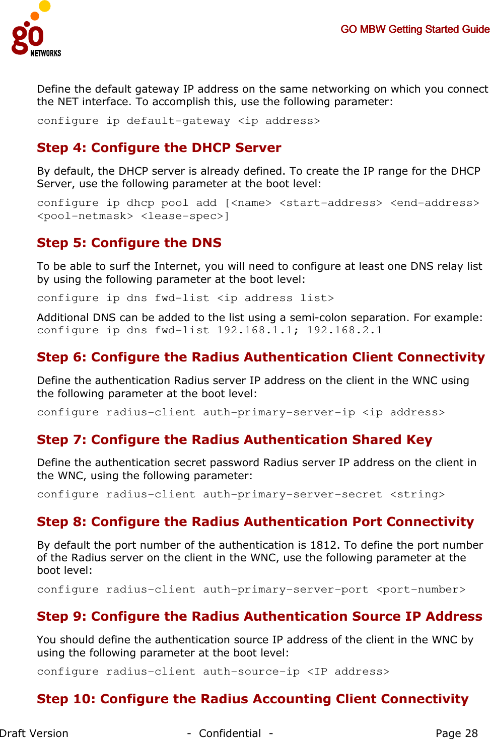     GO MBW Getting Started GuideGO MBW Getting Started GuideGO MBW Getting Started GuideGO MBW Getting Started Guide     Draft Version                                -  Confidential  -                                            Page 28  Define the default gateway IP address on the same networking on which you connect the NET interface. To accomplish this, use the following parameter: configure ip default-gateway &lt;ip address&gt; Step 4: Configure the DHCP Server  By default, the DHCP server is already defined. To create the IP range for the DHCP Server, use the following parameter at the boot level: configure ip dhcp pool add [&lt;name&gt; &lt;start-address&gt; &lt;end-address&gt; &lt;pool-netmask&gt; &lt;lease-spec&gt;] Step 5: Configure the DNS  To be able to surf the Internet, you will need to configure at least one DNS relay list by using the following parameter at the boot level: configure ip dns fwd-list &lt;ip address list&gt;  Additional DNS can be added to the list using a semi-colon separation. For example: configure ip dns fwd-list 192.168.1.1; 192.168.2.1 Step 6: Configure the Radius Authentication Client Connectivity  Define the authentication Radius server IP address on the client in the WNC using the following parameter at the boot level:  configure radius-client auth-primary-server-ip &lt;ip address&gt; Step 7: Configure the Radius Authentication Shared Key Define the authentication secret password Radius server IP address on the client in the WNC, using the following parameter: configure radius-client auth-primary-server-secret &lt;string&gt; Step 8: Configure the Radius Authentication Port Connectivity  By default the port number of the authentication is 1812. To define the port number of the Radius server on the client in the WNC, use the following parameter at the boot level: configure radius-client auth-primary-server-port &lt;port-number&gt; Step 9: Configure the Radius Authentication Source IP Address   You should define the authentication source IP address of the client in the WNC by using the following parameter at the boot level: configure radius-client auth-source-ip &lt;IP address&gt; Step 10: Configure the Radius Accounting Client Connectivity  