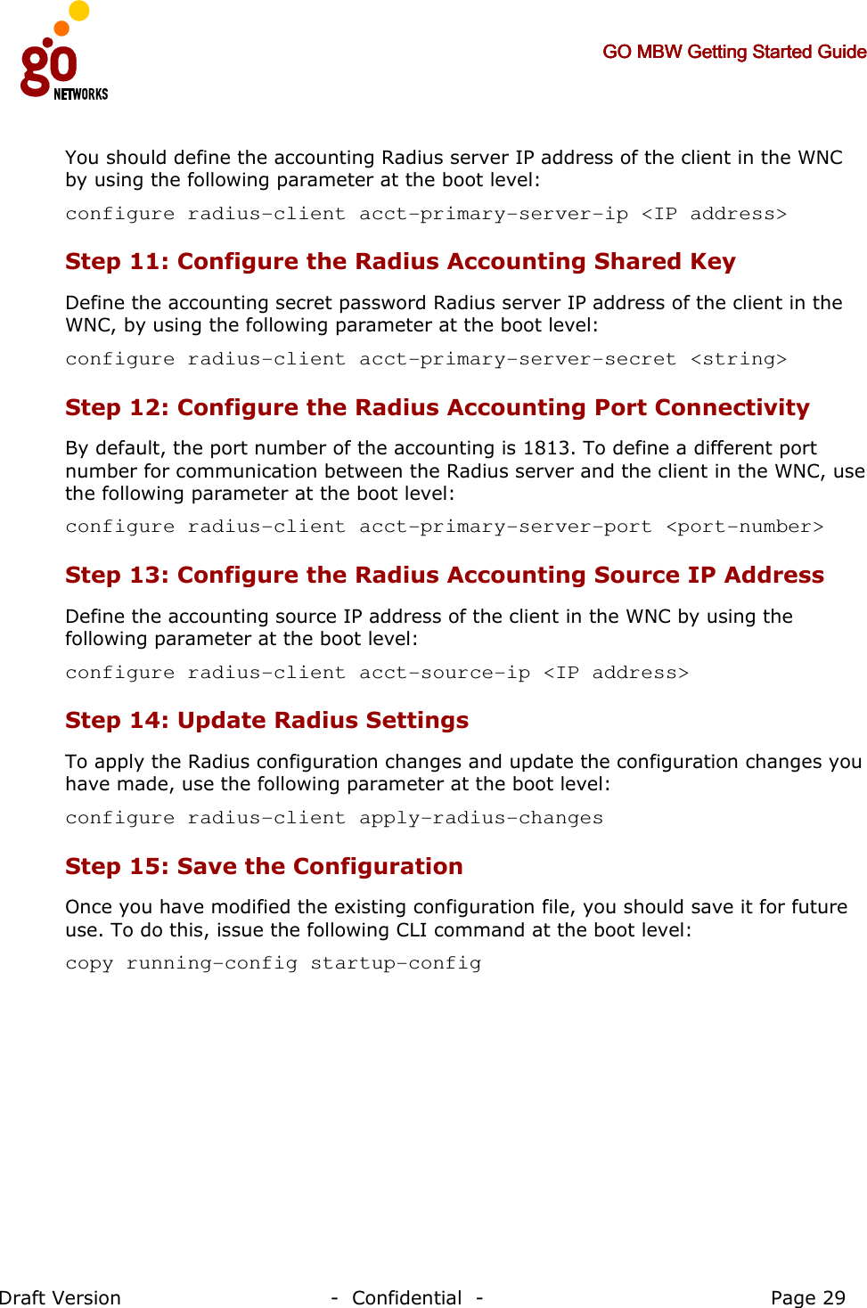     GO MBW Getting Started GuideGO MBW Getting Started GuideGO MBW Getting Started GuideGO MBW Getting Started Guide     Draft Version                                -  Confidential  -                                            Page 29  You should define the accounting Radius server IP address of the client in the WNC by using the following parameter at the boot level:  configure radius-client acct-primary-server-ip &lt;IP address&gt; Step 11: Configure the Radius Accounting Shared Key Define the accounting secret password Radius server IP address of the client in the WNC, by using the following parameter at the boot level: configure radius-client acct-primary-server-secret &lt;string&gt; Step 12: Configure the Radius Accounting Port Connectivity By default, the port number of the accounting is 1813. To define a different port number for communication between the Radius server and the client in the WNC, use the following parameter at the boot level: configure radius-client acct-primary-server-port &lt;port-number&gt; Step 13: Configure the Radius Accounting Source IP Address   Define the accounting source IP address of the client in the WNC by using the following parameter at the boot level: configure radius-client acct-source-ip &lt;IP address&gt; Step 14: Update Radius Settings  To apply the Radius configuration changes and update the configuration changes you have made, use the following parameter at the boot level:  configure radius-client apply-radius-changes Step 15: Save the Configuration Once you have modified the existing configuration file, you should save it for future use. To do this, issue the following CLI command at the boot level: copy running-config startup-config  