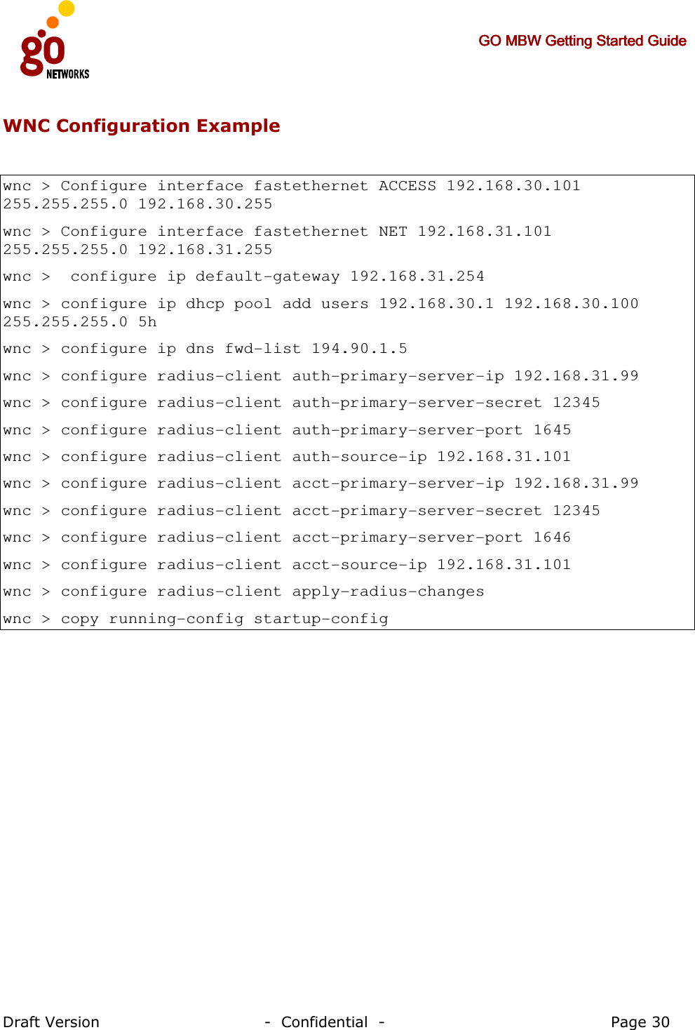     GO MBW Getting Started GuideGO MBW Getting Started GuideGO MBW Getting Started GuideGO MBW Getting Started Guide     Draft Version                                -  Confidential  -                                            Page 30  WNC Configuration Example  wnc &gt; Configure interface fastethernet ACCESS 192.168.30.101 255.255.255.0 192.168.30.255 wnc &gt; Configure interface fastethernet NET 192.168.31.101 255.255.255.0 192.168.31.255 wnc &gt;  configure ip default-gateway 192.168.31.254 wnc &gt; configure ip dhcp pool add users 192.168.30.1 192.168.30.100 255.255.255.0 5h wnc &gt; configure ip dns fwd-list 194.90.1.5 wnc &gt; configure radius-client auth-primary-server-ip 192.168.31.99 wnc &gt; configure radius-client auth-primary-server-secret 12345 wnc &gt; configure radius-client auth-primary-server-port 1645 wnc &gt; configure radius-client auth-source-ip 192.168.31.101 wnc &gt; configure radius-client acct-primary-server-ip 192.168.31.99 wnc &gt; configure radius-client acct-primary-server-secret 12345 wnc &gt; configure radius-client acct-primary-server-port 1646 wnc &gt; configure radius-client acct-source-ip 192.168.31.101 wnc &gt; configure radius-client apply-radius-changes wnc &gt; copy running-config startup-config   