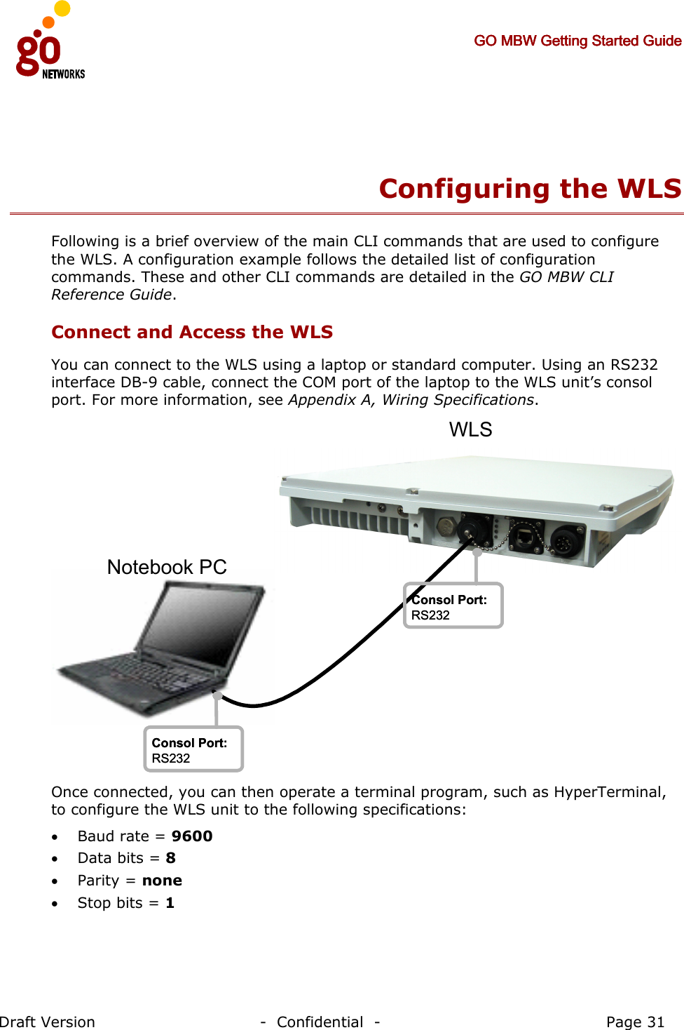     GO MBW Getting Started GuideGO MBW Getting Started GuideGO MBW Getting Started GuideGO MBW Getting Started Guide     Draft Version                                -  Confidential  -                                            Page 31   Configuring the WLS  Following is a brief overview of the main CLI commands that are used to configure the WLS. A configuration example follows the detailed list of configuration commands. These and other CLI commands are detailed in the GO MBW CLI Reference Guide. Connect and Access the WLS You can connect to the WLS using a laptop or standard computer. Using an RS232 interface DB-9 cable, connect the COM port of the laptop to the WLS unit’s consol port. For more information, see Appendix A, Wiring Specifications. Notebook PCConsol Port:RS232Consol Port:RS232Consol Port:RS232Consol Port:RS232WLS Once connected, you can then operate a terminal program, such as HyperTerminal, to configure the WLS unit to the following specifications:  • Baud rate = 9600 • Data bits = 8 • Parity = none • Stop bits = 1 