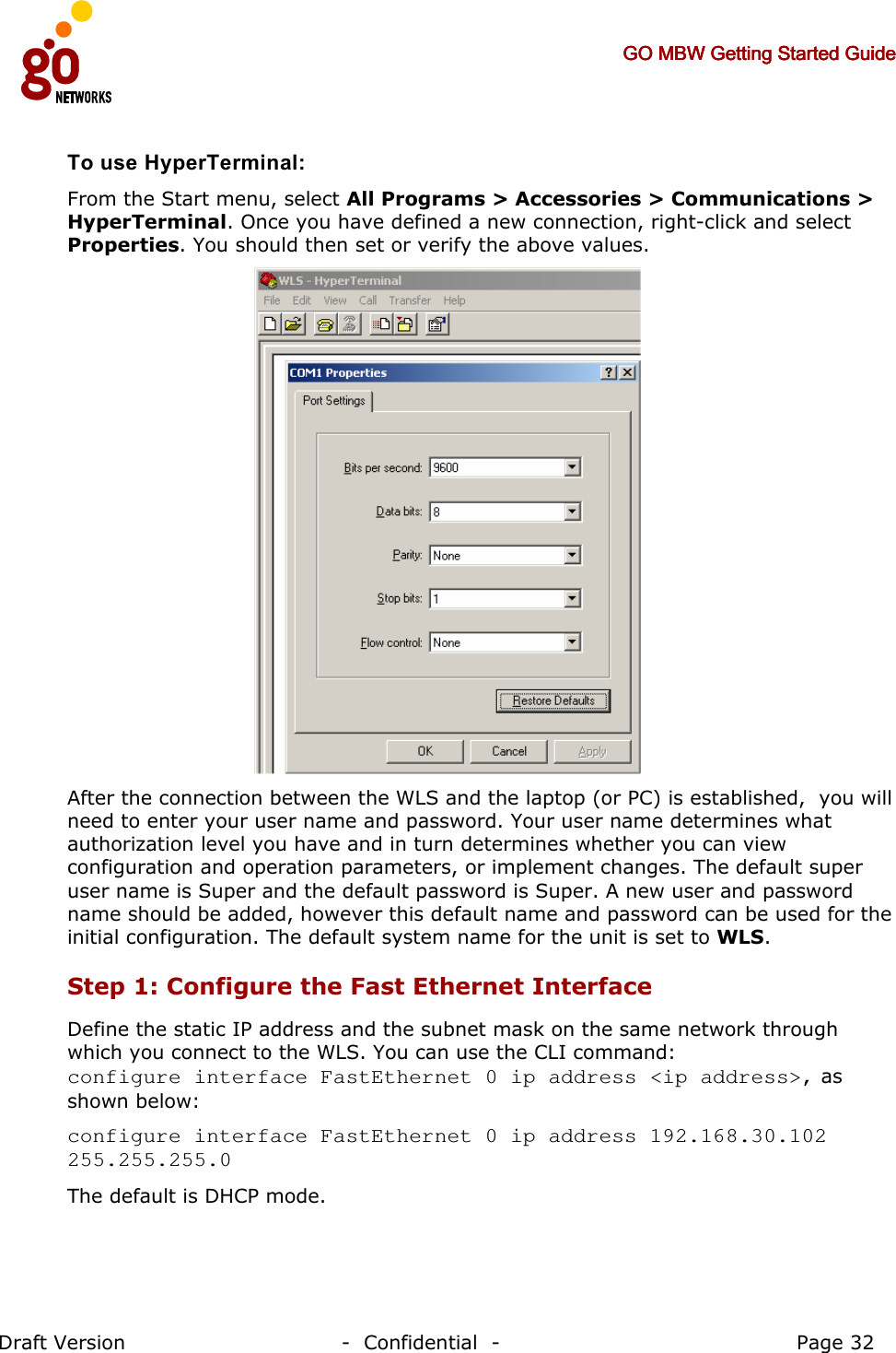     GO MBW Getting Started GuideGO MBW Getting Started GuideGO MBW Getting Started GuideGO MBW Getting Started Guide     Draft Version                                -  Confidential  -                                            Page 32  To use HyperTerminal: From the Start menu, select All Programs &gt; Accessories &gt; Communications &gt; HyperTerminal. Once you have defined a new connection, right-click and select Properties. You should then set or verify the above values.   After the connection between the WLS and the laptop (or PC) is established,  you will need to enter your user name and password. Your user name determines what authorization level you have and in turn determines whether you can view configuration and operation parameters, or implement changes. The default super user name is Super and the default password is Super. A new user and password name should be added, however this default name and password can be used for the initial configuration. The default system name for the unit is set to WLS. Step 1: Configure the Fast Ethernet Interface  Define the static IP address and the subnet mask on the same network through which you connect to the WLS. You can use the CLI command:  configure interface FastEthernet 0 ip address &lt;ip address&gt;, as shown below: configure interface FastEthernet 0 ip address 192.168.30.102 255.255.255.0 The default is DHCP mode. 